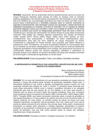 Universidade do Estado do Rio Grande do Norte
Grupo de Pesquisa em Produção e Ensino de Texto
II Simpósio Nacional de Texto e Ensino
RESUMO: Atualmente, têm-se evidenciado diversos questionamentos acerca do ensino de
Língua Portuguesa oferecido pelas escolas em todos os espaços onde se discutem
aspectos pedagógicos. No conjunto dessas discussões tem sido suscitada a comum adesão
dos livros didáticos por uma abordagem gramatical com base em textos que falam sobre a
própria língua (metalingüísticos) e atividades propostas sobre os mesmos, levantando os
seguintes questionamentos: esta abordagem propicia aos aprendizes o desenvolvimento de
habilidades requisitadas em situações concretas de interação? Há um trabalho de reflexão
gramatical integrado à leitura que considere o texto como unidade de sentido? Ou ele serve
apenas de pretexto para ensino da categorização gramatical? Esse não seria o motivo da
resistência que o alunado tem demonstrado nos últimos tempos às aulas deste componente
curricular? Para análise dos referidos aspectos recorreremos aos estudos de Possenti
(1996), Geraldi (2001), Neves (2004), Bagno (1999) entre outros teóricos da área,
correlacionando seus pressupostos à abordagem de textos metalingüísticos (aqui,
exemplificaremos dois) feita por livros didáticos de Língua Portuguesa do Ensino
Fundamental II, integrantes do Projeto Araribá; obra produzida pela editora Moderna e
publicada em 2007. Constatamos, um ensino de gramática baseado na norma-padrão além
de um evidente uso de textos metalingüísticos como pretexto para se continuar trabalhando
categorias gramaticais e formas idealizadas como corretas; sem proporcionar aos alunos um
conhecimento reflexivo quanto aos recursos lingüísticos, estilísticos e semânticos na
produção textual e sem oferecer um domínio necessário da língua para situações concretas
de comunicação e construção de significados no mundo social.
PALAVRAS-CHAVE: Ensino de gramática; Texto; Livro didático; Gramática normativa.

Maria Jackeline Rocha Bessa
Maria Dayane de Oliveira
Maria Leidiana Alves
Universidade do Estado do Rio Grande do Norte (UERN)
RESUMO: Em um país tão diversificado em que apresenta variedades em quase todos os
aspectos, a língua não poderia deixar também de apresentar variedades. Nesse caso, a
diversidade linguística é que chama a atenção, principalmente porque vivemos em uma
sociedade marcada pelo estigma do ―certo‖ e ―errado‖. É pensando nessa discussão que
neste artigo procuramos mostrar como é trazida a gramática normativa e as variações
linguísticas para sala de aula através de um livro didático e de como esse assunto é
proposto para os alunos de ensino médio das escolas brasileiras. Para isso, trouxemos
como arcabouço teórico os estudos de Possenti (1996), Antunes (2007, 2003), Bagno (2004,
2007), Travaglia (2009), que trazem discussões relevantes sobre o estudo da gramática e
dos estudos linguísticos. A nossa análise é do capítulo cinco de um livro do ensino médio. O
capitulo divide-se em duas partes, na primeira mostra do estudo da língua com suas
variações linguísticas; na segunda, trata da gramática. Com isso, vemos que o livro não se
prende ao estudo somente de uma vertente, mas sim das duas. Sendo assim, consideramos
proveitosos os estudos sobre gramática e variação linguística, apresentado no capitulo
analisado, já que indicaram a presença do que consideramos importante em uma língua, o
estudo da gramática, mas que este venha também aliado ao estudo das variações
linguísticas que a língua apresenta.
PALAVRAS-CHAVE: Gramática normativa; Variações linguísticas; Livro didático.

109

Anais do II Simpósio Nacional de Texto e Ensino

A ABORDAGEM DA GRAMÁTICA E DAS VARIAÇÕES LINGUÍSTICAS EM UM LIVRO
DIDÁTICO DE ENSINO MÉDIO

 