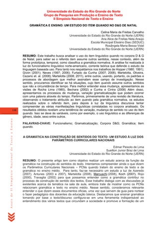 Universidade do Estado do Rio Grande do Norte
Grupo de Pesquisa em Produção e Ensino de Texto
II Simpósio Nacional de Texto e Ensino
GRAMÁTICA E ENSINO: UM ESTUDO DO ITEM QUANDO NO D&G DE NATAL
Celina Maria de Freitas Carvalho
Universidade do Estado do Rio Grande do Norte (UERN)
Ana Alice de Freitas Neta Araújo
Escola Municipal Elisiário Dias (SEDUC)
Rosângela Maria Bessa Vidal
Universidade do Estado do Rio Grande do Norte (UERN)

Anais do II Simpósio Nacional de Texto e Ensino

110

RESUMO: Este trabalho busca analisar o uso do item linguístico quando no corpora D & G
de Natal, para saber se o referido item assume outros sentidos, nesse contexto, além da
forma prototípica, temporal, como classifica a gramática normativa. A análise foi realizada à
luz do funcionalismo linguístico norte-americano, corrente teórica que defende o estudo da
linguagem baseada uso. Para tanto nos respaldamos nos trabalhos de Hopper (1980; 1991);
Givón (2001); Neves (1997; 2006); Furtado da Cunha (2007; 2008); Martelotta, Oliveira,
Cezario et. al. (2008); Martelotta (2008; 2011), entre outros, usando, portanto, os padrões e
processos de abordagem que melhor assinalam esse campo de investigação. Nesse
sentido, procuramos identificar se há situações, cujo item quando assume outros sentidos
que não a circunstância de tempo. Para melhor entender essa mudança, apresentamos as
visões de Rocha Lima (1985), Bechara (2002) e Cunha e Cintra (2008) Além disso,
apresentamos os processos de mudança, variação gramaticalização que podem ocorrer
com uma palavra através do tempo. Partirmos, primeiramente de uma revisão de literatura,
observando o tratamento atribuído ao item quando pela gramática normativa, os estudos
realizados sobre o referido item, para depois à luz da linguística discursiva tentar
compreender as várias manifestações linguísticas constatadas no corpora analisado. Os
resultados obtidos revelam uma tendência de variação, mudança de sentido no uso do item
quando. Isso se deve às variáveis, como por exemplo, o uso linguístico e as diferenças de
gênero, idade, sexo entre outros.
PALAVRAS-CHAVE: Funcionalismo; Gramaticalização; Corpora D&G; Gramática; Item
quando.

A GRAMÁTICA NA CONSTRUÇÃO DE SENTIDOS DO TEXTO: UM ESTUDO À LUZ DOS
PARÂMETROS CURRICULARES NACIONAIS
Edmar Peixoto de Lima
Sueilton Junior Braz de Lima
Universidade do Estado do Rio Grande do Norte (UERN)
RESUMO: O presente artigo tem como objetivo realizar um estudo acerca da função da
gramática na construção de sentidos do texto. Intentamos compreender ainda o que dizem
os Parâmetros Curriculares Nacionais – PCNs quando tratam do ensino de texto e de
gramática no ensino médio. Para tanto, faz-se necessário um estudo a luz de Azeredo
(2007), Antunes (2003 e 2007), Martelotta (2008), Marcuschi (2008), Koch (2007), Rojo
(2000), Travaglia (2002) para que possamos entender como a gramática contribui no
processo de construção de sentido dos textos. Esse trabalho dialoga com as discussões já
existentes acerca da temática na sala de aula, embora trate de mostrar como os PCNs
relacionam gramática e texto no ensino médio. Nesse sentido, consideramos relevante
entender o que dizem esses documentos oficias, uma vez que servem de guia para nortear
o fazer pedagógico dos docentes da educação básica. Destacamos que ensinar gramática
tomando por base o texto/discurso configura-se em uma ferramenta indispensável ao
entendimento dos vários textos que circundam a sociedade e promove a formação de um

 