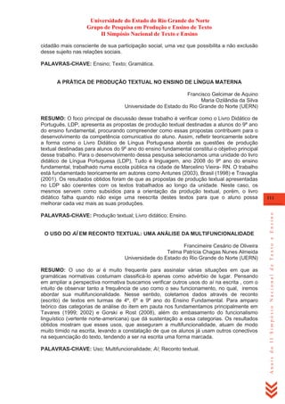 Universidade do Estado do Rio Grande do Norte
Grupo de Pesquisa em Produção e Ensino de Texto
II Simpósio Nacional de Texto e Ensino
cidadão mais consciente de sua participação social, uma vez que possibilita a não exclusão
desse sujeito nas relações sociais.
PALAVRAS-CHAVE: Ensino; Texto; Gramática.

A PRÁTICA DE PRODUÇÃO TEXTUAL NO ENSINO DE LÍNGUA MATERNA
Francisco Gelcimar de Aquino
Maria Ozilândia da Silva
Universidade do Estado do Rio Grande do Norte (UERN)

PALAVRAS-CHAVE: Produção textual; Livro didático; Ensino.

O USO DO AÍ EM RECONTO TEXTUAL: UMA ANÁLISE DA MULTIFUNCIONALIDADE
Francimeire Cesário de Oliveira
Telma Patrícia Chagas Nunes Almeida
Universidade do Estado do Rio Grande do Norte (UERN)
RESUMO: O uso do ai é muito frequente para assinalar várias situações em que as
gramáticas normativas costumam classificá-lo apenas como advérbio de lugar. Pensando
em ampliar a perspectiva normativa buscamos verificar outros usos do aí na escrita , com o
intuito de observar tanto a frequência de uso como o seu funcionamento, no qual, iremos
abordar sua multifuncionalidade. Nesse sentido, coletamos dados através de reconto
(escrito) de textos em turmas de 4º, 6º e 9º ano do Ensino Fundamental. Para amparo
teórico das categorias de análise do item em pauta nos fundamentamos principalmente em
Tavares (1999; 2002) e Gorski e Rost (2008), além do embasamento do funcionalismo
linguístico (vertente norte-americana) que dá sustentação a essa categorias. Os resultados
obtidos mostram que esses usos, que asseguram a multifuncionalidade, atuam de modo
muito tímido na escrita, levando a constatação de que os alunos já usam outros conectivos
na sequenciação do texto, tendendo a ser na escrita uma forma marcada.
PALAVRAS-CHAVE: Uso; Multifuncionalidade; Aí; Reconto textual.

111

Anais do II Simpósio Nacional de Texto e Ensino

RESUMO: O foco principal de discussão desse trabalho é verificar como o Livro Didático de
Português, LDP, apresenta as propostas de produção textual destinadas a alunos do 9º ano
do ensino fundamental, procurando compreender como essas propostas contribuem para o
desenvolvimento da competência comunicativa do aluno. Assim, refletir teoricamente sobre
a forma como o Livro Didático de Língua Portuguesa aborda as questões de produção
textual destinadas para alunos do 9º ano do ensino fundamental constitui o objetivo principal
desse trabalho. Para o desenvolvimento dessa pesquisa selecionamos uma unidade do livro
didático de Língua Portuguesa (LDP), Tudo é linguagem, ano 2008 do 9º ano do ensino
fundamental, trabalhado numa escola pública na cidade de Marcelino Vieira- RN. O trabalho
está fundamentado teoricamente em autores como Antunes (2003), Brasil (1998) e Travaglia
(2001). Os resultados obtidos foram de que as propostas de produção textual apresentadas
no LDP são coerentes com os textos trabalhados ao longo da unidade. Neste caso, os
mesmos servem como subsídios para a orientação da produção textual, porém, o livro
didático falha quando não exige uma reescrita destes textos para que o aluno possa
melhorar cada vez mais as suas produções.

 