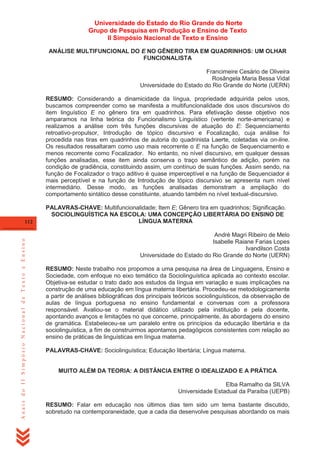 Universidade do Estado do Rio Grande do Norte
Grupo de Pesquisa em Produção e Ensino de Texto
II Simpósio Nacional de Texto e Ensino
ANÁLISE MULTIFUNCIONAL DO E NO GÊNERO TIRA EM QUADRINHOS: UM OLHAR
FUNCIONALISTA
Francimeire Cesário de Oliveira
Rosângela Maria Bessa Vidal
Universidade do Estado do Rio Grande do Norte (UERN)
RESUMO: Considerando a dinamicidade da língua, propriedade adquirida pelos usos,
buscamos compreender como se manifesta a multifuncionalidade dos usos discursivos do
item linguístico E no gênero tira em quadrinhos. Para efetivação desse objetivo nos
amparamos na linha teórica do Funcionalismo Linguístico (vertente norte-americana) e
realizamos a análise com três funções discursivas de atuação do E: Sequenciamento
retroativo-propulsor, Introdução de tópico discursivo e Focalização, cuja análise foi
procedida nas tiras em quadrinhos de autoria do quadrinista Laerte, coletadas via on-line.
Os resultados ressaltaram como uso mais recorrente o E na função de Sequenciamento e
menos recorrente como Focalizador. No entanto, no nível discursivo, em qualquer dessas
funções analisadas, esse item ainda conserva o traço semântico de adição, porém na
condição de gradiência, constituindo assim, um contínuo de suas funções. Assim sendo, na
função de Focalizador o traço aditivo é quase imperceptível e na função de Sequenciador é
mais perceptível e na função de Introdução de tópico discursivo se apresenta num nível
intermediário. Desse modo, as funções analisadas demonstram a ampliação do
comportamento sintático desse constituinte, atuando também no nível textual-discursivo.

Anais do II Simpósio Nacional de Texto e Ensino

112

PALAVRAS-CHAVE: Multifuncionalidade; Item E; Gênero tira em quadrinhos; Significação.
SOCIOLINGUÍSTICA NA ESCOLA: UMA CONCEPÇÃO LIBERTÁRIA DO ENSINO DE
LÍNGUA MATERNA
André Magri Ribeiro de Melo
Isabelle Raiane Farias Lopes
Ivandilson Costa
Universidade do Estado do Rio Grande do Norte (UERN)
RESUMO: Neste trabalho nos propomos a uma pesquisa na área de Linguagens, Ensino e
Sociedade, com enfoque no eixo temático da Sociolinguística aplicada ao contexto escolar.
Objetiva-se estudar o trato dado aos estudos da língua em variação e suas implicações na
construção de uma educação em língua materna libertária. Procedeu-se metodologicamente
a partir de análises bibliográficas dos principais teóricos sociolinguísticos, da observação de
aulas de língua portuguesa no ensino fundamental e conversas com a professora
responsável. Avaliou-se o material didático utilizado pela instituição e pela docente,
apontando avanços e limitações no que concerne, principalmente, às abordagens do ensino
de gramática. Estabeleceu-se um paralelo entre os princípios da educação libertária e da
sociolinguística, a fim de construirmos apontamos pedagógicos consistentes com relação ao
ensino de práticas de linguísticas em língua materna.
PALAVRAS-CHAVE: Sociolinguística; Educação libertária; Língua materna.

MUITO ALÉM DA TEORIA: A DISTÂNCIA ENTRE O IDEALIZADO E A PRÁTICA
Elba Ramalho da SILVA
Universidade Estadual da Paraíba (UEPB)
RESUMO: Falar em educação nos últimos dias tem sido um tema bastante discutido,
sobretudo na contemporaneidade, que a cada dia desenvolve pesquisas abordando os mais

 