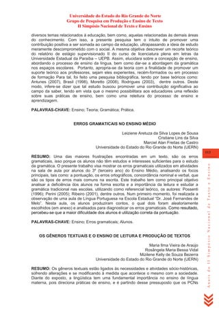 Universidade do Estado do Rio Grande do Norte
Grupo de Pesquisa em Produção e Ensino de Texto
II Simpósio Nacional de Texto e Ensino
diversos temas relacionados à educação, bem como, aquelas relacionadas às demais áreas
do conhecimento. Com isso, a presente pesquisa tem o intuito de promover uma
contribuição positiva a ser somada ao campo da educação, ultrapassando a ideia de estudo
meramente descomprometido com o social. A mesma objetiva descrever um recorte teórico
do relatório de estágio supervisionado II do curso de licenciatura plena em letras da
Universidade Estadual da Paraíba – UEPB. Assim, elucidara sobre a concepção de ensino,
abordando o processo de ensino da língua, bem como dar-se a abordagem da gramática
nos espaços escolares. Portanto, apropria-se da teoria com a finalidade de promover um
suporte teórico aos professores, sejam eles experientes, recém-formados ou em processo
de formação Para tal, foi feito uma pesquisa bibliográfica, tendo por base teóricos como:
Antunes (2007), Brasil (1998), Moretto (2008), Rodrigues (2003), dentre outros. Deste
modo, infere-se dizer que tal estudo buscou promover uma contribuição significativa ao
campo da saber, tendo em vista que o mesmo possibilitara aos educadores uma reflexão
sobre suas práticas de ensino, bem como uma releitura do processo de ensino e
aprendizagem.
PALAVRAS-CHAVE: Ensino; Teoria; Gramática; Prática.

ERROS GRAMATICAIS NO ENSINO MÉDIO
Leiziene Aretuza da Silva Lopes de Sousa
Cristiane Lins da Silva
Marciel Alan Freitas de Castro
Universidade do Estado do Rio Grande do Norte (UERN)

PALAVRAS-CHAVE: Ensino; Erros gramaticais; Alunos.

OS GÊNEROS TEXTUAIS E O ENSINO DE LEITURA E PRODUÇÃO DE TEXTOS
Maria Ilma Vieira de Araújo
Rosângela Maria Bessa Vidal
Mizilene Kelly de Souza Bezerra
Universidade do Estado do Rio Grande do Norte (UERN)
RESUMO: Os gêneros textuais estão ligados às necessidades e atividades sócio-históricas,
sofrendo alterações e se modificando à medida que acontece o mesmo com a sociedade.
Diante do exposto, a lingüística tem uma fundamental importância no ensino de língua
materna, pois direciona práticas de ensino, e é partindo desse pressuposto que os PCNs

Anais do II Simpósio Nacional de Texto e Ensino

113

RESUMO: Uma das maiores frustrações encontradas em um texto, são os erros
gramaticais, isso porque os alunos não têm estudos e interesses suficientes para o estudo
da gramática. O presente trabalho visa mostrar os erros gramaticais utilizados em atividades
na sala de aula por alunos do 3º (terceiro ano) do Ensino Médio, analisando os focos
principais, tais como: a pontuação, os erros ortográficos, concordância nominal e verbal, que
são os tipos de erros mais comuns na escrita. Este trabalho tem como principal objetivo
analisar a deficiência dos alunos na forma escrita e a importância da leitura e estudar a
gramática tradicional nas escolas, utilizando como referencial teórico, os autores: Possenti
(1996); Perini (2005); Ribeiro (2001), dentre outros. Num primeiro momento, foi realizada a
observação de uma aula de Língua Portuguesa na Escola Estadual ―Dr. José Fernandes de
Melo‖. Nesta aula, os alunos produziram contos, o qual dois foram aleatoriamente
escolhidos (em anexo) e analisados para diagnosticar os erros gramaticais. Como resultado,
percebeu-se que a maior dificuldade dos alunos é utilização correta da pontuação.

 