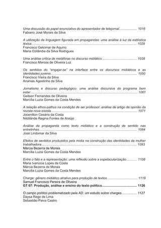 Uma discussão do papel enunciativo do apresentador de telejornal.................... 1016
Fabiano José Morais da Silva
A utilização da linguagem figurada em propagandas: uma análise à luz da estilística
léxica..................................................................................................................... 1029
Francisco Gelcimar de Aquino
Maria Ozilândia da Silva Rodrigues
Uma análise crítica de metáforas no discurso midiático....................................... 1038
Francisco Marcos de Oliveira Luz
Os sentidos do “engajar-se” na interface entre os discursos midiáticos e as
identidades juvenis................................................................................................ 1050
Francisco Vieira da Silva
Ananias Agostinho da Silva
Jornalismo e discurso pedagógico: uma análise discursiva do programa bem
estar....................................................................................................................... 1061
Geilson Fernandes de Oliveira
Marcília Luzia Gomes da Costa Mendes
A relação ethos-pathos na condição de ser professor: análise de artigo de opinião da
revista nova escola................................................................................................ 1071
Jocenilton Cesário da Costa
Nildilânde Regina Fontes de Araújo
Análise da propaganda como texto midiático e a construção de sentido nas
entrelinhas............................................................................................................. 1084
José Lindomar da Silva
Efeitos de sentidos produzidos pela mídia na construção das identidades da mulher
trabalhadora.......................................................................................................... 1093
Márcia Bezerra de Morais
Marcília Luzia Gomes da Costa Mendes
Entre o fato e a representação: uma reflexão sobre a espetacularização............ 1108
Maria Ivanúcia Lopes da Costa
Márcia Bezerra de Morais
Marcília Luzia Gomes da Costa Mendes
Charge: gênero midiático atrativo para produção de textos.................................. 1118
Samuel Francisco Pereira de Oliveira
GT 07: Produção, análise e ensino do texto político....................................... 1126
O campo político problematizado pela AD: um estudo sobre charges................. 1127
Daysa Rego de Lima
Sebastião Paiva Castro

 