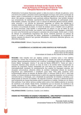 Universidade do Estado do Rio Grande do Norte
Grupo de Pesquisa em Produção e Ensino de Texto
II Simpósio Nacional de Texto e Ensino
(Parâmetros Curriculares Nacionais) apóiam a idéia de ensino e difusão de gêneros, como
uma forma de auxiliar o processo ensino-aprendizagem da língua, bem como a produção de
textos, assim o conhecimento e o domínio dos diferentes gêneros do discurso, por parte do
aluno, não apenas o preparam para eventuais práticas linguísticas, mas também ampliam
sua compreensão de realidade, apontando-lhes formas concretas de participação social.
Este trabalho, portanto, visa aplicar o uso e o estudo de diferentes gêneros textuais (bilhete,
carta, anúncios...) em oficinas de letramento, baseadas no estudo das seqüências e
módulos didáticos, trabalhados por Schneuwly & Dolz, e reforçado por Lopes-Rossi (2008)
no ensino e na produção de textos, no intuito de analisar como o trabalho com os gêneros,
de forma minuciosa, pode facilitar a compreensão do mesmo no que se refere às suas
características como sua função, seu suporte, sua completude e sua linguagem, mostrandoos como uma ferramenta que enriquece o processo de comunicação, tendo assim o intuito
de reforçar as competências lingüísticas dos alunos, tentando aprimorar as práticas de
ensino no auxílio à construção de textos, analisando a possibilidade do surgimento de
leitores capazes de discernir sem grandes dificuldades, dominando diferentes gêneros, em
diferentes situações.
PALAVRAS-CHAVE: Gênero; Sequências; Módulos; Ensino.

A COERÊNCIA E A COESÃO NO LIVRO DIDÁTICO DE PORTUGUÊS
Maria Aucilene Leite Monte
Cosmo Gean da Silva Monte
Universidade do Estado do Rio Grande do Norte (UERN)

Anais do II Simpósio Nacional de Texto e Ensino

114

RESUMO: Este trabalho tem por objetivo analisar a maneira como o livro didático
encaminha o ensino dos recursos da coerência e da coesão nas aulas de português nas
escolas. Nessa perspectiva propomo-nos a verificar a abordagem feita pelo livro didático do
Ensino Médio ―português: volume 3‖ de José de Nicola (2009-2011). Tendo em vista o
crescente interesse pelos estudos na área do texto e do sentido terem impulsionado os
estudos da Linguística Textual, embasados por uma teoria que concebe o texto em sua
intersubjetividade resultante do entrelaçamento dos sujeitos da linguagem atuantes nas
situações comunicativas utilizando efeitos de sentidos mobilizados através de recursos
linguísticos que coletivamente o constituem como texto. Para tanto, tomamos como
fundamentação teórica os estudos de Bentes (2001) e Antunes (2005 & 2011). Ante toda
análise, os nossos estudos se desenvolvem a partir dos seguintes aspectos: em um primeiro
momento temos a introdução, com a finalidade de apresentar de imediato a temática a ser
desenvolvida ao decorrer do trabalho. No segundo momento, expomos o referencial teórico
que fundamenta as nossas discussões sobre a coerência e a coesão, dividida em um título e
três subtítulos. E por último, temos a análise sobre como o livro didático aborda os recursos
da coerência e da coesão. Desta forma, constatamos que os recursos da coerência e da
coesão abordados no livro didático, apesar de prevalecer com funções equivalentes à
gramática já os abordam como responsáveis pelo sentido e continuidade do texto.
PALAVRAS-CHAVE: Coerência; Coesão; Livro didático.

ENSINO DE PRONOMES NO ENSINO FUNDAMENTAL: UMA PROPOSTA BASEADA NA
SOCIOLINGUÍSTICA VARIACIONISTA LABOVIANA
Francielly Coelho da Silva
Universidade Federal do Rio Grande do Norte (UFRN)

 