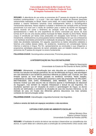 Universidade do Estado do Rio Grande do Norte
Grupo de Pesquisa em Produção e Ensino de Texto
II Simpósio Nacional de Texto e Ensino
RESUMO: A alternância de uso entre os pronomes de 2ª pessoa do singular do português
brasileiro contemporâneo – tu e você – tem sido objeto de estudo de diversas pesquisas
variacionistas realizadas no Brasil. Assim como estas, em nosso trabalho nos propomos a
analisar o mesmo fenômeno tomando como embasamento teórico a Sociolinguística
Variacionista laboviana. Nosso objetivo é analisar o fenômeno de variação entre as formas
pronominais tu e você com o intuito de contribuir para o ensino da escrita em linguagem
formal, levando em conta o fenômeno da variação entre as formas em tela. Daí,
apresentaremos o relato de uma experiência de ensino vivenciada por alunos de duas
turmas de 9º ano de uma escola pública municipal de Natal, situada na Zona Norte. Nosso
corpus é constituído por textos orais produzidos em situações reais formais e informais.
Inicialmente, sintetizaremos os pressupostos teórico-metodológicos em que nos embasamos
e as hipóteses levantadas previamente à realização da pesquisa. Depois, apresentaremos o
relato das atividades realizadas. Em seguida, exporemos os dados relevantes coletados e
faremos uma análise desses dados. Ao analisá-los, levaremos em consideração fatores
internos e externos à língua. Por fim, apresentaremos as conclusões à que chegamos e
proporemos estratégias passíveis de serem adotadas para um trabalho produtivo com os
pronomes de 2ª pessoa do singular no ensino fundamental.
PALAVRAS-CHAVE: Sociolinguística variacionista; Pronomes pessoais; Ensino.

A INTENSIFICAÇÃO NA FALA DO NATALENSE

RESUMO: Ultimamente, a intensificação tem sido discutida em contextos semânticos e
formais nos estudos da tradição gramatical. No uso de efetivação da língua, esta abordagem
tem sido abstraída e com tendência prescritiva referente ao padrão culto. Contudo, tem sido
limitada apenas ao nível lexical, pautada na tendência normativa. Neste trabalho,
analisaremos os dados numa perspectiva funcional a partir das proposições de HALLIDAY,
MATTHIESSEN, 2004, GHIO, FERNÁNDEZ, 2008, MENDES, 2010 e SILVA, 2000,
tentando mostrar que este assunto não se relaciona apenas à manifestação de ideacional
da linguagem, mas também às relações interpessoal e textual do uso linguístico. Os
resultados apontam que em situações de ensino e aprendizagem de língua, os alunos
deverão ser estimulados a considerar as situações de usos dos recursos intensivos, ou de
restrição de usos, em função dos diferentes gêneros discursivos nos mais variados
contextos de intercomunicação verbal.
PALAVRAS-CHAVE: Intensificação; Linguística funcional; Uso linguístico.

Leitura e ensino do texto em espaços escolares e não-escolares

LEITURA E REFLEXÃO NO AMBIENTE ESCOLAR
Aldimar Monteiro Silva
Edjane Linhares Ferreira
Universidade Estadual da Paraíba (UEPB)
RESUMO: A finalidade do ensino de leitura nas escolas é desenvolver as competências dos
alunos, e a partir delas ser o alicerce para a construção do conhecimento crítico social, este

115

Anais do II Simpósio Nacional de Texto e Ensino

Victor Rafael do Nascimento
Universidade do Estado do Rio Grande do Norte (UERN)

 