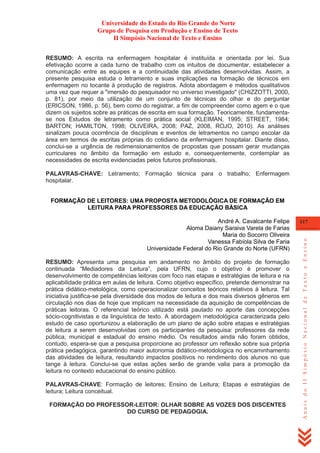 Universidade do Estado do Rio Grande do Norte
Grupo de Pesquisa em Produção e Ensino de Texto
II Simpósio Nacional de Texto e Ensino
RESUMO: A escrita na enfermagem hospitalar é instituída e orientada por lei. Sua
efetivação ocorre a cada turno de trabalho com os intuitos de documentar, estabelecer a
comunicação entre as equipes e a continuidade das atividades desenvolvidas. Assim, a
presente pesquisa estuda o letramento e suas implicações na formação de técnicos em
enfermagem no tocante à produção de registros. Adota abordagem e métodos qualitativos
uma vez que requer a "imersão do pesquisador no universo investigado" (CHIZZOTTI, 2000,
p. 81), por meio da utilização de um conjunto de técnicas do olhar e do perguntar
(ERICSON, 1986, p. 56), bem como do registrar, a fim de compreender como agem e o que
dizem os sujeitos sobre as práticas de escrita em sua formação. Teoricamente, fundamentase nos Estudos de letramento como prática social (KLEIMAN, 1995; STREET, 1984;
BARTON; HAMILTON, 1998; OLIVEIRA, 2008; PAZ, 2008, ROJO, 2010). As análises
sinalizam pouca ocorrência de disciplinas e eventos de letramentos no campo escolar da
área em termos de escritas próprias do cotidiano da enfermagem hospitalar. Diante disso,
conclui-se a urgência de redimensionamentos de propostas que possam gerar mudanças
curriculares no âmbito da formação em estudo e, consequentemente, contemplar as
necessidades de escrita evidenciadas pelos futuros profissionais.
PALAVRAS-CHAVE: Letramento; Formação técnica para o trabalho; Enfermagem
hospitalar.
FORMAÇÃO DE LEITORES: UMA PROPOSTA METODOLÓGICA DE FORMAÇÃO EM
LEITURA PARA PROFESSORES DA EDUCAÇÃO BÁSICA

RESUMO: Apresenta uma pesquisa em andamento no âmbito do projeto de formação
continuada ―Mediadores da Leitura‖, pela UFRN, cujo o objetivo é promover o
desenvolvimento de competências leitoras com foco nas etapas e estratégias de leitura e na
aplicabilidade prática em aulas de leitura. Como objetivo específico, pretende demonstrar na
prática didático-metológica, como operacionalizar conceitos teóricos relativos à leitura. Tal
iniciativa justifica-se pela diversidade dos modos de leitura e dos mais diversos gêneros em
circulação nos dias de hoje que implicam na necessidade da aquisição de competências de
práticas leitoras. O referencial teórico utilizado está pautado no aporte das concepções
sócio-cognitivistas e da linguística de texto. A abordagem metodológica caracterizada pelo
estudo de caso oportunizou a elaboração de um plano de ação sobre etapas e estratégias
de leitura a serem desenvolvidas com os participantes da pesquisa: professores da rede
pública, municipal e estadual do ensino médio. Os resultados ainda não foram obtidos,
contudo, espera-se que a pesquisa proporcione ao professor um reflexão sobre sua própria
prática pedagógica, garantindo maior autonomia didático-metodologica no encaminhamento
das atividades de leitura, resultando impactos positivos no rendimento dos alunos no que
tange à leitura. Conclui-se que estas ações serão de grande valia para a promoção da
leitura no contexto educacional do ensino público.
PALAVRAS-CHAVE: Formação de leitores; Ensino de Leitura; Etapas e estratégias de
leitura; Leitura conceitual.
FORMAÇÃO DO PROFESSOR-LEITOR: OLHAR SOBRE AS VOZES DOS DISCENTES
DO CURSO DE PEDAGOGIA.

117

Anais do II Simpósio Nacional de Texto e Ensino

André A. Cavalcante Felipe
Aloma Daiany Saraiva Varela de Farias
Maria do Socorro Oliveira
Vanessa Fabíola Silva de Faria
Universidade Federal do Rio Grande do Norte (UFRN)

 