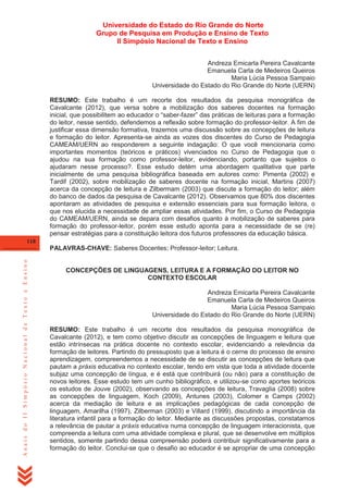 Universidade do Estado do Rio Grande do Norte
Grupo de Pesquisa em Produção e Ensino de Texto
II Simpósio Nacional de Texto e Ensino
Andreza Emicarla Pereira Cavalcante
Emanuela Carla de Medeiros Queiros
Maria Lúcia Pessoa Sampaio
Universidade do Estado do Rio Grande do Norte (UERN)
RESUMO: Este trabalho é um recorte dos resultados da pesquisa monográfica de
Cavalcante (2012), que versa sobre a mobilização dos saberes docentes na formação
inicial, que possibilitem ao educador o ―saber-fazer‖ das práticas de leituras para a formação
do leitor, nesse sentido, defendemos a reflexão sobre formação do professor-leitor. A fim de
justificar essa dimensão formativa, trazemos uma discussão sobre as concepções de leitura
e formação do leitor. Apresenta-se ainda as vozes dos discentes do Curso de Pedagogia
CAMEAM/UERN ao responderem a seguinte indagação: O que você mencionaria como
importantes momentos (teóricos e práticos) vivenciados no Curso de Pedagogia que o
ajudou na sua formação como professor-leitor, evidenciando, portanto que sujeitos o
ajudaram nesse processo?. Esse estudo detém uma abordagem qualitativa que parte
inicialmente de uma pesquisa bibliográfica baseada em autores como: Pimenta (2002) e
Tardif (2002), sobre mobilização de saberes docente na formação inicial, Martins (2007)
acerca da concepção de leitura e Zilbermam (2003) que discute a formação do leitor; além
do banco de dados da pesquisa de Cavalcante (2012). Observamos que 80% dos discentes
apontaram as atividades de pesquisa e extensão essenciais para sua formação leitora, o
que nos elucida a necessidade de ampliar essas atividades. Por fim, o Curso de Pedagogia
do CAMEAM/UERN, ainda se depara com desafios quanto à mobilização de saberes para
formação do professor-leitor, porém esse estudo aponta para a necessidade de se (re)
pensar estratégias para a constituição leitora dos futuros professores da educação básica.
118

Anais do II Simpósio Nacional de Texto e Ensino

PALAVRAS-CHAVE: Saberes Docentes; Professor-leitor; Leitura.

CONCEPÇÕES DE LINGUAGENS, LEITURA E A FORMAÇÃO DO LEITOR NO
CONTEXTO ESCOLAR
Andreza Emicarla Pereira Cavalcante
Emanuela Carla de Medeiros Queiros
Maria Lúcia Pessoa Sampaio
Universidade do Estado do Rio Grande do Norte (UERN)
RESUMO: Este trabalho é um recorte dos resultados da pesquisa monográfica de
Cavalcante (2012), e tem como objetivo discutir as concepções de linguagem e leitura que
estão intrínsecas na prática docente no contexto escolar, evidenciando a relevância da
formação de leitores. Partindo do pressuposto que a leitura é o cerne do processo de ensino
aprendizagem, compreendemos a necessidade de se discutir as concepções de leitura que
pautam a práxis educativa no contexto escolar, tendo em vista que toda a atividade docente
subjaz uma concepção de língua, e é está que contribuirá (ou não) para a constituição de
novos leitores. Esse estudo tem um cunho bibliográfico, e utilizou-se como aportes teóricos
os estudos de Jouve (2002), observando as concepções de leitura, Travaglia (2008) sobre
as concepções de linguagem, Koch (2009), Antunes (2003), Colomer e Camps (2002)
acerca da mediação de leitura e as implicações pedagógicas de cada concepção de
linguagem, Amarilha (1997), Zilberman (2003) e Villard (1999), discutindo a importância da
literatura infantil para a formação do leitor. Mediante as discussões propostas, constatamos
a relevância de pautar a práxis educativa numa concepção de linguagem interacionista, que
compreenda a leitura com uma atividade complexa e plural, que se desenvolve em múltiplos
sentidos, somente partindo dessa compreensão poderá contribuir significativamente para a
formação do leitor. Conclui-se que o desafio ao educador é se apropriar de uma concepção

 