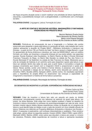 Universidade do Estado do Rio Grande do Norte
Grupo de Pesquisa em Produção e Ensino de Texto
II Simpósio Nacional de Texto e Ensino
de língua enquanto atuação social, e assim viabilizar uma atividade de leitura significativa a
educando, o possibilitando transpor com a obrigatoriedade, e contribuindo com a formação
do leitor.
PALAVRAS-CHAVE: Linguagens; Leitura; Formação do Leitor.

A ARTE DE CONTAR E RECONTAR HISTÓRIA: IMAGINAÇÕES E FANTANSIAS
VIVENCIADAS NO PROJETO BALE
Benício Mackson Duarte Araújo
Maria Alexandra de Oliveira Santos
Maria Lúcia Pessoa Sampaio
Universidade do Estado do Rio Grande do Norte (UERN)

PALAVRAS-CHAVE: Contação; Recontação de histórias; Formação do leitor.

OS DESAFIOS DO INCENTIVO A LEITURA: EXPERIÊNCIAS VIVÊNCIADAS NO BALE
Charles Carlos da Silva
Maria Gorete Paulo Torres
Universidade do Estado do Rio Grande do Norte (UERN)
RESUMO: Falar de incentivo a leitura tem sido um assunto em pauta no âmbito
educacional, principalmente quando nos referimos ao estimulo do gosto pela leitura, por
prazer, de obras literárias. Este artigo tem como objetivo analisar e relatar os desafios do
incentivo a leitura introduzida no processo de ensino/aprendizagem em sala de aula, como
também mostrar alguns relatos dessas experiências vividas na atuação de um programa de
leitura a qual atende todas as idades e que a cada dia constrói um novo cidadão através da
leitura. Estamos nos referindo ao Programa Biblioteca Ambulante e Literatura nas Escolas –
BALE. A pesquisa é exploratória, com enfoque interpretativista e qualitativo. Para construir
este artigo, vamos utilizar os seguintes autores: Cosson (2009), Villard (1999), Lajolo (2001),
Machado (2002); Martins (2006), entre outros que discutem a leitura por prazer e o ensino
de Literatura. Portanto, relata experiências de incentivo a leitura e apresenta resultados

119

Anais do II Simpósio Nacional de Texto e Ensino

RESUMO: Partindo-se do pressuposto de que a imaginação e a fantasia são pontos
essenciais para despertar o gosto pela leitura e a produção de texto, este trabalho tem como
objetivo apresentar a atuação do Projeto BALE - Biblioteca Ambulante e Literatura nas
Escolas – a partir do livro ―Só um Pulinho de Gato‖ de Heinz Janisch e Helga Bansch, o qual
foi apresentado de forma dinâmica e interativa, por meio da RÁDIO-BALE, para um público
formado, em média, por duzentas e cinquenta crianças em sua sexta edição, nas seguintes
escolas: Escola Estadual João Escolástico, no Bairro Riacho de Meio e Escola Municipal
Francisco Torquarto do Rego, no Bairro São Geraldo na cidade de Pau dos Feros e a
Escola Municipal 07 de Setembro na cidade de São Francisco do Oeste. Mostrando que a
arte da contação de historias é um caminho certo para despertar o gosto pela leitura e que
deve ser adotado dentro das salas de aula, pois a partir desta, é concedida a criação de
espaços encantados que mexem com o imaginário infantil e proporcionam o gosto pela
leitura. Nesse sentido, contar uma história é formar leitores, é preservar uma cultura, é
reavivar na sociedade o desejo de ser leitores, assim como discutido por autores como
Amarilha (1997), Busatto (2003), Sampaio (2007), dentre outros. Os resultados apontaram
para a importância do projeto BALE no desenvolver nas crianças a capacidade de
imaginarem e recontarem a história de forma lúdica e prazerosa.

 