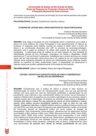 Universidade do Estado do Rio Grande do Norte
Grupo de Pesquisa em Produção e Ensino de Texto
II Simpósio Nacional de Texto e Ensino
inconclusos no que condiz ao processo de formação de novos leitores pautados pelo projeto
de incentivo à leitura BALE.
PALAVRAS-CHAVE: Desafios; Experiências; Incentivo a leitura.

O ENSINO DE LEITURA NOS LIVROS DIDÁTICOS DE LÍGUA PORTUGUESA
Cristiana Abrantes Sarmento
Graciene Cavalcante de Melo Gama
Maria Ismelry Diniz
Universidade do Estado do Rio Grande do Norte (UERN)
RESUMO: Este artigo é resultado de uma investigação sobre o tratamento que é dado à
leitura nos livros didáticos de Língua Portuguesa e mais especificamente no Manual do
Professor. A realização deste trabalho consiste em analisar e refletir sobre o ensino de
leitura e as contribuições oferecidas pelo LDP no processo de ensino/aprendizagem,
atentando para o papel do professor ao utilizar este suporte tão presente na prática
pedagógica. A observação parte da análise de um texto seguido de uma atividade de
interpretação retirada do livro Português: Linguagens, de Cereja e Magalhães, (2009)
destinado ao 7º ano do Ensino Fundamental. Acreditando que o ensino de leitura em muitos
casos não tem sido priorizado, observamos que o LD, apesar de ser um suporte bastante
utilizado ainda apresenta propostas de leitura com interpretações pouco reflexivas fixadas
apenas na superfície do texto, evidenciando assim, a necessidade em desenvolver e
executar ações que auxiliem satisfatoriamente na formação de bons leitores.
120

Anais do II Simpósio Nacional de Texto e Ensino

PALAVRA-CHAVE: Leitura; Livro didático; Ensino de Língua Portuguesa.

LEITURA / ESCRITA DO CONTEXTO ESCOLAR PARA O CIBERESPAÇO:
UM RELATO DE EXPERIÊNCIA
Francisca Francione Vieira de Brito
Maria Lúcia Pessoa Sampaio
Universidade Estadual do Rio Grande do Norte (UERN)
RESUMO: Considerando que a prática de leitura e escrita é fator decisivo na
(trans)formação do homem como ser intrinsecamente social, uma vez que permite-lhes
interagir com seus pares por meio de informações partilhadas e representação do seu
pensamento, suas vivências e seu conhecimento coletivo de mundo, faz-se necessário e
urgente a reflexão sobre os aspectos que circundam a abordagem do seu processo, desde o
contexto escolar até o ciberespaço, na tentativa de estimular nossos alunos a despertar o
interesse pela leitura e deixar fluir seu potencial de escrita de forma dinâmica e criativa,
usando como aliados recursos tecnológicos bastante em voga no meio em que está
inserido. Guiados por esta ótica, o referido trabalho associa a prática de leitura e escrita com
uso das NTICs nas aulas de Língua Portuguesa (mais especificamente o twitter na produção
de microconto) através de experiência prática em turma escolar de atuação da
pesquisadora. Para fundamentar nossa pesquisa, utilizaremo-nos de referenciais teóricos
como Bahktin (1981), Kleiman (1995), Levy (1999), Marcuschi & Xavier (2004), Koch (2006),
Antunes (2007, 2009) entre outros, correlacionando seus pressupostos a uma análise
crítica-reflexiva de nossa prática em sala de aula. Sendo assim, percebemos que escrever e
ler no ciberespaço tornou-se uma atividade comum, uma prática diária sem quaisquer
formalidades e muitas vezes prazerosa, sobretudo para os jovens, configurando-se como
uma oportunidade de aprender bem, devido às infinitas possibilidades de uso como

 