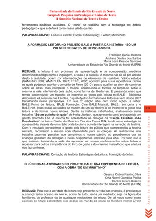 Universidade do Estado do Rio Grande do Norte
Grupo de Pesquisa em Produção e Ensino de Texto
II Simpósio Nacional de Texto e Ensino
ferramentas didáticas auxiliares. O ―como‖ se trabalha com a tecnologia no âmbito
pedagógico é que a definirá como nossa aliada ou não.
PALAVRAS-CHAVE: Leitura e escrita; Escola; Ciberespaço; Twitter; Microconto
A FORMAÇÃO LEITORA NO PROJETO BALE A PARTIR DA HISTÓRIA- “SÓ UM
PULINHO DE GATO”- DE HEINZ JANISCH.
Francisco Daniel Bezerra
Aridiana Dantas dos Santos
Maria Lúcia Pessoa Sampaio
Universidade do Estado do Rio Grande do Norte (UERN)

PALAVRAS-CHAVE: Contação de história; Estratégias de Leitura; Formação do leitor.

O LÚDICO NAS ATIVIDADES DO PROJETO BALE: UMA EXPERIENCIA DE LEITURA
COM A OBRA “SÓ UM MINUTINHO”
Gessica Cistina Paulino Silva
Orfa Noemi Gamboa Padilla
Sandra Sinara Bezerra
Universidade do Rio Grande do Norte (UERN)
RESUMO: Para que a atividade da leitura seja presente na vida das crianças, é preciso que
a criança tenha acesso ao livro e, acima de tudo, tenha um mediador, seja na figura dos
familiares, do professor ou de quaisquer mediadores de leitura. De tal modo como esses
agentes de leitura possibilitam este acesso ao mundo da leitura da literatura infanto-juvenil

121

Anais do II Simpósio Nacional de Texto e Ensino

RESUMO: A leitura é um processo de representação e de compreensão, mediante
determinado código como a linguagem, a visão e a audição. A mesma não se dá por acesso
direto à realidade, porém por intermediações de elementos da realidade. Vários estudos
(SAMPAIO, 2007; AMARILHA, 1997; FEIRE, 2008) apontam para a sua importância. Dentre
os quais podemos apontar o conceito de Freire (2010), para o qual ler vai além de caminhar
sobre as letras, mas interpretar o mundo, constituindo-se formas de lançar-se sobre o
mesmo e nele interferindo pela ação, como forma de libertar-se. É pensando nisso que
temos desenvolvido um trabalho de incentivo ao gosto pela leitura no BALE - Biblioteca
Ambulante e Literatura nas Escolas, o qual objetivo formar novos leitores e vem desde 2007
trabalhando nessa perspectiva. Em sua 6ª edição atua com cinco ações, a saber:
BALE_Ponto de leitura, BALE_Formação, Cine_BALE_Musical, BALE_ em_cena e o
BALE.Net, todas essas atividades se munem de um só objetivo o de incentivar o gosto pela
leitura e de formar novos leitores. Dentre as histórias trabalhadas, analisaremos neste
trabalho “Só um pulinho de gato” de Heinz Janisch, que apresenta como protagonista um
garoto chamado Léo. A mesma foi apresentada às crianças da ―Escola Estadual João
Escolástico” no bairro Riacho do Meio em Pau dos Ferros R/N, tendo como estratégia de
apresentá-la, através de uma rádio onde locutor e ouvinte interagem na narração da história.
Com o resultado percebemos o gosto pela leitura do público que compreendeu a história
narrada, recontando a mesma com objetividade para os colegas. Ao realizarmos este
trabalho pudemos perceber que cumprimos o nosso objetivo ao percebermos que as
crianças gostaram da contação e nelas despertamos interesse pela obra. Por tudo isso é
que estamos buscando a cada dia aprimorar os nossos conhecimentos sobre leitura e
repassar para outros a importância do livro, do gosto e do universo maravilhoso que a leitura
nos faz conhecer.

 