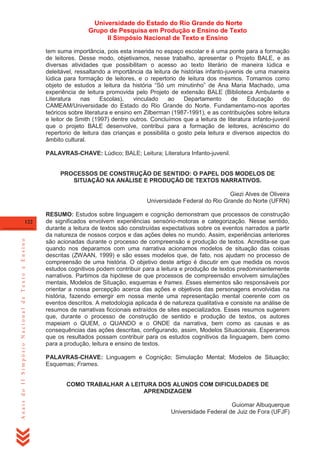 Universidade do Estado do Rio Grande do Norte
Grupo de Pesquisa em Produção e Ensino de Texto
II Simpósio Nacional de Texto e Ensino
tem suma importância, pois esta inserida no espaço escolar e é uma ponte para a formação
de leitores. Desse modo, objetivamos, nesse trabalho, apresentar o Projeto BALE, e as
diversas atividades que possibilitam o acesso ao texto literário de maneira lúdica e
deleitável, ressaltando a importância da leitura de histórias infanto-juvenis de uma maneira
lúdica para formação de leitores, e o repertorio de leitura dos mesmos. Tomamos como
objeto de estudos a leitura da história ―Só um minutinho‖ de Ana Maria Machado, uma
experiência de leitura promovida pelo Projeto de extensão BALE (Biblioteca Ambulante e
Literatura
nas
Escolas),
vinculado
ao
Departamento
de
Educação
do
CAMEAM/Universidade do Estado do Rio Grande do Norte. Fundamentamo-nos aportes
teóricos sobre literatura e ensino em Zilberman (1987-1991), e as contribuições sobre leitura
e leitor de Smith (1997) dentre outros. Concluímos que a leitura de literatura infanto-juvenil
que o projeto BALE desenvolve, contribui para a formação de leitores, acréscimo do
repertorio de leitura das crianças e possibilita o gosto pela leitura e diversos aspectos do
âmbito cultural.
PALAVRAS-CHAVE: Lúdico; BALE; Leitura; Literatura Infanto-juvenil.

PROCESSOS DE CONSTRUÇÃO DE SENTIDO: O PAPEL DOS MODELOS DE
SITUAÇÃO NA ANÁLISE E PRODUÇÃO DE TEXTOS NARRATIVOS.
Giezi Alves de Oliveira
Universidade Federal do Rio Grande do Norte (UFRN)

Anais do II Simpósio Nacional de Texto e Ensino

122

RESUMO: Estudos sobre linguagem e cognição demonstram que processos de construção
de significados envolvem experiências sensório-motoras e categorização. Nesse sentido,
durante a leitura de textos são construídas expectativas sobre os eventos narrados a partir
da natureza de nossos corpos e das ações deles no mundo. Assim, experiências anteriores
são acionadas durante o processo de compreensão e produção de textos. Acredita-se que
quando nos deparamos com uma narrativa acionamos modelos de situação das coisas
descritas (ZWAAN, 1999) e são esses modelos que, de fato, nos ajudam no processo de
compreensão de uma história. O objetivo deste artigo é discutir em que medida os novos
estudos cognitivos podem contribuir para a leitura e produção de textos predominantemente
narrativos. Partimos da hipótese de que processos de compreensão envolvem simulações
mentais, Modelos de Situação, esquemas e frames. Esses elementos são responsáveis por
orientar a nossa percepção acerca das ações e objetivos das personagens envolvidas na
história, fazendo emergir em nossa mente uma representação mental coerente com os
eventos descritos. A metodologia aplicada é de natureza qualitativa e consiste na análise de
resumos de narrativas ficcionais extraídos de sites especializados. Esses resumos sugerem
que, durante o processo de construção de sentido e produção de textos, os autores
mapeiam o QUEM, o QUANDO e o ONDE da narrativa, bem como as causas e as
consequências das ações descritas, configurando, assim, Modelos Situacionais. Esperamos
que os resultados possam contribuir para os estudos cognitivos da linguagem, bem como
para a produção, leitura e ensino de textos.
PALAVRAS-CHAVE: Linguagem e Cognição; Simulação Mental; Modelos de Situação;
Esquemas; Frames.
COMO TRABALHAR A LEITURA DOS ALUNOS COM DIFICULDADES DE
APRENDIZAGEM
Guiomar Albuquerque
Universidade Federal de Juiz de Fora (UFJF)

 