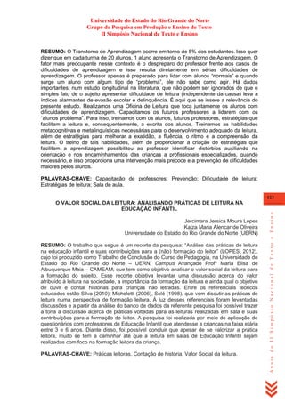 Universidade do Estado do Rio Grande do Norte
Grupo de Pesquisa em Produção e Ensino de Texto
II Simpósio Nacional de Texto e Ensino
RESUMO: O Transtorno de Aprendizagem ocorre em torno de 5% dos estudantes. Isso quer
dizer que em cada turma de 20 alunos, 1 aluno apresenta o Transtorno de Aprendizagem. O
fator mais preocupante nesse contexto é o despreparo do professor frente aos casos de
dificuldades de aprendizagem e isso resulta diretamente em sérias dificuldades de
aprendizagem. O professor apenas é preparado para lidar com alunos ―normais‖ e quando
surge um aluno com algum tipo de ―problema‖, ele não sabe como agir. Há dados
importantes, num estudo longitudinal na literatura, que não podem ser ignorados de que o
simples fato de o sujeito apresentar dificuldade de leitura (independente da causa) leva a
índices alarmantes de evasão escolar e delinquência. É aqui que se insere a relevância do
presente estudo. Realizamos uma Oficina de Leitura que foca justamente os alunos com
dificuldades de aprendizagem. Capacitamos os futuros professores a lidarem com os
―alunos problema‖. Para isso, treinamos com os alunos, futuros professores, estratégias que
facilitam a leitura e, consequentemente, a escrita dos alunos. Treinamos as habilidades
metacognitivas e metalinguísticas necessárias para o desenvolvimento adequado da leitura,
além de estratégias para melhorar a exatidão, a fluência, o ritmo e a compreensão da
leitura. O treino de tais habilidades, além de proporcionar a criação de estratégias que
facilitam a aprendizagem possibilitou ao professor identificar distúrbios auxiliando na
orientação e nos encaminhamentos das crianças a profissionais especializados, quando
necessário, e isso proporciona uma intervenção mais precoce e a prevenção de dificuldades
maiores pelos alunos.
PALAVRAS-CHAVE: Capacitação de professores; Prevenção; Dificuldade de leitura;
Estratégias de leitura; Sala de aula.
123

Jercimara Jersica Moura Lopes
Kaiza Maria Alencar de Oliveira
Universidade do Estado do Rio Grande do Norte (UERN)
RESUMO: O trabalho que segue é um recorte da pesquisa: ―Análise das práticas de leitura
na educação infantil e suas contribuições para a (não) formação do leitor‖ (LOPES, 2012),
cujo foi produzido como Trabalho de Conclusão do Curso de Pedagogia, na Universidade do
Estado do Rio Grande do Norte – UERN, Campus Avançado Profª Maria Elisa de
Albuquerque Maia – CAMEAM; que tem como objetivo analisar o valor social da leitura para
a formação do sujeito. Esse recorte objetiva levantar uma discussão acerca do valor
atribuído à leitura na sociedade, a importância da formação da leitura e ainda qual o objetivo
de ouvir e contar histórias para crianças não letradas. Entre os referenciais teóricos
estudados estão Silva (2010), Micheletti (2006), Solé (1998), que vem discutir as práticas de
leitura numa perspectiva de formação leitora. Á luz desses referenciais foram levantadas
discussões e a partir da análise do banco de dados da referente pesquisa foi possível trazer
à tona a discussão acerca de práticas voltadas para as leituras realizadas em sala e suas
contribuições para a formação do leitor. A pesquisa foi realizada por meio de aplicação de
questionários com professores de Educação Infantil que atendesse a crianças na faixa etária
entre 3 e 6 anos. Diante disso, foi possível concluir que apesar de se valorizar a prática
leitora, muito se tem a caminhar até que a leitura em salas de Educação Infantil sejam
realizadas com foco na formação leitora da criança.
PALAVRAS-CHAVE: Práticas leitoras. Contação de história. Valor Social da leitura.

Anais do II Simpósio Nacional de Texto e Ensino

O VALOR SOCIAL DA LEITURA: ANALISANDO PRÁTICAS DE LEITURA NA
EDUCAÇÃO INFANTIL

 