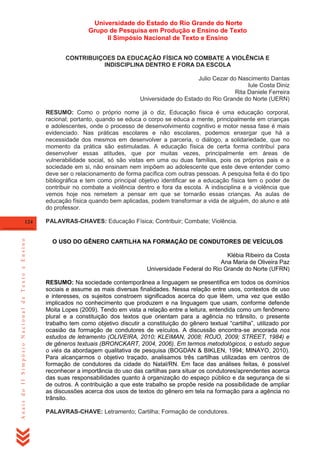 Universidade do Estado do Rio Grande do Norte
Grupo de Pesquisa em Produção e Ensino de Texto
II Simpósio Nacional de Texto e Ensino
CONTRIBUIÇOES DA EDUCAÇÃO FÍSICA NO COMBATE A VIOLÊNCIA E
INDISCIPLINA DENTRO E FORA DA ESCOLA
Julio Cezar do Nascimento Dantas
Iule Costa Diniz
Rita Daniele Ferreira
Universidade do Estado do Rio Grande do Norte (UERN)
RESUMO: Como o próprio nome já o diz, Educação física é uma educação corporal,
racional; portanto, quando se educa o corpo se educa a mente, principalmente em crianças
e adolescentes, onde o processo de desenvolvimento cognitivo e motor nessa fase é mais
evidenciado. Nas práticas escolares e não escolares, podemos enxergar que há a
necessidade dos mesmos em desenvolver a parceria, o diálogo, a solidariedade, que no
momento da prática são estimuladas. A educação física de certa forma contribuí para
desenvolver essas atitudes, que por muitas vezes, principalmente em áreas de
vulnerabilidade social, só são vistas em uma ou duas famílias, pois os próprios pais e a
sociedade em si, não ensinam nem impõem ao adolescente que este deve entender como
deve ser o relacionamento de forma pacífica com outras pessoas. A pesquisa feita é do tipo
bibliográfica e tem como principal objetivo identificar se a educação física tem o poder de
contribuir no combate a violência dentro e fora da escola. A indisciplina e a violência que
vemos hoje nos remetem a pensar em que se tornarão essas crianças. As aulas de
educação física quando bem aplicadas, podem transformar a vida de alguém, do aluno e até
do professor.

Anais do II Simpósio Nacional de Texto e Ensino

124

PALAVRAS-CHAVES: Educação Física; Contribuir; Combate; Violência.

O USO DO GÊNERO CARTILHA NA FORMAÇÃO DE CONDUTORES DE VEÍCULOS
Klébia Ribeiro da Costa
Ana Maria de Oliveira Paz
Universidade Federal do Rio Grande do Norte (UFRN)
RESUMO: Na sociedade contemporânea a linguagem se presentifica em todos os domínios
sociais e assume as mais diversas finalidades. Nessa relação entre usos, contextos de uso
e interesses, os sujeitos constroem significados acerca do que lêem, uma vez que estão
implicados no conhecimento que produzem e na linguagem que usam, conforme defende
Moita Lopes (2009). Tendo em vista a relação entre a leitura, entendida como um fenômeno
plural e a constituição dos textos que orientam para a agência no trânsito, o presente
trabalho tem como objetivo discutir a constituição do gênero textual ―cartilha‖, utilizado por
ocasião da formação de condutores de veículos. A discussão encontra-se ancorada nos
estudos de letramento (OLIVEIRA, 2010; KLEIMAN, 2008; ROJO, 2009; STREET, 1984) e
de gêneros textuais (BRONCKART, 2004, 2006). Em termos metodológicos, o estudo segue
o viés da abordagem qualitativa de pesquisa (BOGDAN & BIKLEN, 1994; MINAYO, 2010).
Para alcançarmos o objetivo traçado, analisamos três cartilhas utilizadas em centros de
formação de condutores da cidade do Natal/RN. Em face das análises feitas, é possível
reconhecer a importância do uso das cartilhas para situar os condutores/aprendentes acerca
das suas responsabilidades quanto à organização do espaço público e da segurança de si
de outros. A contribuição a que este trabalho se propõe reside na possibilidade de ampliar
as discussões acerca dos usos de textos do gênero em tela na formação para a agência no
trânsito.
PALAVRAS-CHAVE: Letramento; Cartilha; Formação de condutores.

 