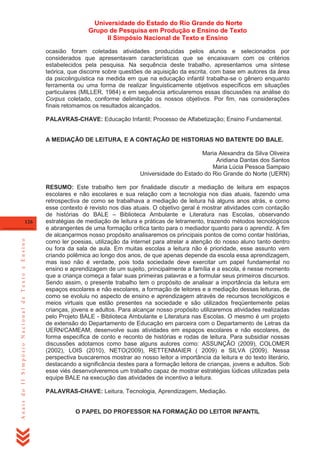 Universidade do Estado do Rio Grande do Norte
Grupo de Pesquisa em Produção e Ensino de Texto
II Simpósio Nacional de Texto e Ensino
ocasião foram coletadas atividades produzidas pelos alunos e selecionados por
considerados que apresentavam características que se encaixavam com os critérios
estabelecidos pela pesquisa. Na sequência deste trabalho, apresentamos uma síntese
teórica, que discorre sobre questões de aquisição da escrita, com base em autores da área
da psicolinguística na medida em que na educação infantil trabalha-se o gênero enquanto
ferramenta ou uma forma de realizar linguisticamente objetivos específicos em situações
particulares (MILLER, 1984) e em sequência articularemos essas discussões na análise do
Corpus coletado, conforme delimitação os nossos objetivos. Por fim, nas considerações
finais retomamos os resultados alcançados.
PALAVRAS-CHAVE: Educação Infantil; Processo de Alfabetização; Ensino Fundamental.

A MEDIAÇÃO DE LEITURA, E A CONTAÇÃO DE HISTORIAS NO BATENTE DO BALE.
Maria Alexandra da Silva Oliveira
Aridiana Dantas dos Santos
Maria Lúcia Pessoa Sampaio
Universidade do Estado do Rio Grande do Norte (UERN)

Anais do II Simpósio Nacional de Texto e Ensino

126

RESUMO: Este trabalho tem por finalidade discutir a mediação de leitura em espaços
escolares e não escolares e sua relação com a tecnologia nos dias atuais, fazendo uma
retrospectiva de como se trabalhava a mediação de leitura há alguns anos atrás, e como
esse contexto é revisto nos dias atuais. O objetivo geral é mostrar atividades com contação
de histórias do BALE – Biblioteca Ambulante e Literatura nas Escolas, observando
estratégias de mediação de leitura e práticas de letramento, trazendo métodos tecnológicos
e abrangentes de uma formação crítica tanto para o mediador quanto para o aprendiz. A fim
de alcançarmos nosso propósito analisaremos os principais pontos de como contar histórias,
como ler poesias, utilização da internet para atrelar a atenção do nosso aluno tanto dentro
ou fora da sala de aula. Em muitas escolas a leitura não é prioridade, esse assunto vem
criando polêmica ao longo dos anos, de que apenas depende da escola essa aprendizagem,
mas isso não é verdade, pois toda sociedade deve exercitar um papel fundamental no
ensino e aprendizagem de um sujeito, principalmente a família e a escola, é nesse momento
que a criança começa a falar suas primeiras palavras e a formular seus primeiros discursos.
Sendo assim, o presente trabalho tem o propósito de analisar a importância da leitura em
espaços escolares e não escolares, a formação de leitores e a mediação dessas leituras, de
como se evoluiu no aspecto de ensino e aprendizagem através de recursos tecnológicos e
meios virtuais que estão presentes na sociedade e são utilizados freqüentemente pelas
crianças, jovens e adultos. Para alcançar nosso propósito utilizaremos atividades realizadas
pelo Projeto BALE - Biblioteca Ambulante e Literatura nas Escolas. O mesmo é um projeto
de extensão do Departamento de Educação em parceira com o Departamento de Letras da
UERN/CAMEAM, desenvolve suas atividades em espaços escolares e não escolares, de
forma específica de conto e reconto de histórias e rodas de leitura. Para subsidiar nossas
discussões adotamos como base alguns autores como: ASSUNÇÃO (2009), COLOMER
(2002), LOIS (2010), NETO(2009), RETTENMAIER ( 2009) e SILVA (2009). Nessa
perspectiva buscaremos mostrar ao nosso leitor a importância da leitura e do texto literário,
destacando a significância destes para a formação leitora de crianças, jovens e adultos. Sob
esse viés desenvolveremos um trabalho capaz de mostrar estratégias lúdicas utilizadas pela
equipe BALE na execução das atividades de incentivo a leitura.
PALAVRAS-CHAVE: Leitura, Tecnologia, Aprendizagem, Mediação.

O PAPEL DO PROFESSOR NA FORMAÇÃO DO LEITOR INFANTIL

 