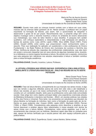 Universidade do Estado do Rio Grande do Norte
Grupo de Pesquisa em Produção e Ensino de Texto
II Simpósio Nacional de Texto e Ensino
Maria da Paz de Aquino Amorim
Wandeson Alves de OliveirA
Maria Gorete Paulo Torres
Universidade do Estado do Rio Grande do Norte (UERN)
RESUMO: Quanto mais cedo as crianças tiverem contato com a leitura em suas vidas,
maiores são as chances delas gostarem de ler. Nesse sentido, o professor tem um papel
importante na formação de leitores, pois assim, tem a oportunidade de despertar e
desenvolver o gosto de ler por prazer. Reconhecendo isso, o presente artigo tem como
objetivo investigar como o docente incentiva a leitura no ambiente de ensino observando
sua metodologia, sua visão de leitor literário e seus desafios. A pesquisa tem caráter
qualitativo, com enfoque exploratório e interpretativista e está embasada em estudos e
teorias de autores como: Loes (2010), Lajolo (1999), Silva (2009), Brasil (1997), Freire
(2002), Goulart (2005), entre outros, que proporcionam maior conhecimento sobre o
assunto. Para sua realização foi aplicado um questionário a dois professores do Ensino
Fundamental I, da Rede Pública de Ensino dos municípios de Lucrécia e Serrinha dos
Pintos. Verificou-se através das respostas dos profissionais colaboradores, que eles leem
por prazer e procuram despertar isso em seus alunos de algumas maneiras como, levandoos a biblioteca e a outros lugares favoráveis a leitura. De acordo com o exposto, concluímos
que esta pesquisa tem relevância nos estudos relacionados à leitura e também contribui
para a nossa formação acadêmica.
PALAVRAS-CHAVE: Desafio; Incentivo; Leitura; Professor.

Maria Gorete Paulo Torres
Maria Lúcia Pessoa Sampaio
Míria Helen Ferreira de Souza
Universidade do Estado do Rio Grande do Norte (UERN)
RESUMO: Falar de leitura literária, principalmente de sua inserção nas séries iniciais, é algo
que nos remete a algumas reflexões acerca de como tem sido vista e até trabalhada a
leitura nas escolas, já que é de nosso conhecimento que formar o gosto pela leitura se
constitui em um verdadeiro desafio, tanto para os professores como para toda comunidade
escolar. Este artigo tem como objetivo principal relatar uma experiência vivenciada através
da Biblioteca Ambulante e Literatura nas Escolas – BALE, em escolas públicas nas cidades
de Pau dos Ferros e Umarizal. Para tanto, nos ancoramos em estudiosos que discutem da
leitura literária na formação do indivíduo, bem como a formação do gosto pelo ato de ler.
Dentre os quais podemos citar: Cosson (2009), Lajolo (2001), Machado (2002), Pennac
(1994), e Villard (1999). Consideramos esta pesquisa como descritiva e analítica, já que
iremos descrever e analisar alguns fatos relacionados à nossa atuação com alunos de
séries inicias com a leitura literária. Constatamos, entre outros aspectos, que é real o
encantamento das crianças com as histórias, (literatura) sejam elas lidas ou contadas para
elas, apesar de termos verificado que a escola parece não abrir espaço suficiente para a
prática leitora.
PALAVRAS-CHAVE: BALE; Experiência; Gosto; Leitura literária; Séries iniciais.

Anais do II Simpósio Nacional de Texto e Ensino

127

A LEITURA LITERÁRIA NAS SÉRIES INICIAIS: EXPERIÊNCIA COM A BIBLIOTECA
AMBULANTE E LITERATURA NAS ESCOLAS – BALE NA REGIÃO DO ALTO OESTE
POTIGUAR

 