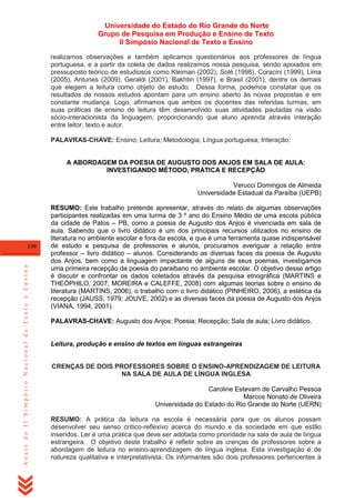 Universidade do Estado do Rio Grande do Norte
Grupo de Pesquisa em Produção e Ensino de Texto
II Simpósio Nacional de Texto e Ensino
realizamos observações e também aplicamos questionários aos professores de língua
portuguesa, e a partir da coleta de dados realizamos nossa pesquisa, sendo apoiados em
pressuposto teórico de estudiosos como Kleiman (2002), Solé (1998), Coracini (1999), Lima
(2005), Antunes (2009), Geraldi (2001), Bakhtin (1997), e Brasil (2001), dentre os demais
que elegem a leitura como objeto de estudo. Dessa forma, podemos constatar que os
resultados de nossos estudos apontam para um ensino aberto às novas propostas e em
constante mudança. Logo, afirmamos que ambos os docentes das referidas turmas, em
suas práticas de ensino de leitura têm desenvolvido suas atividades pautadas na visão
sócio-interacionista da linguagem, proporcionando que aluno aprenda através interação
entre leitor, texto e autor.
PALAVRAS-CHAVE: Ensino; Leitura; Metodologia; Língua portuguesa; Interação.

A ABORDAGEM DA POESIA DE AUGUSTO DOS ANJOS EM SALA DE AULA:
INVESTIGANDO MÉTODO, PRÁTICA E RECEPÇÃO
Verucci Domingos de Almeida
Universidade Estadual da Paraíba (UEPB)

Anais do II Simpósio Nacional de Texto e Ensino

130

RESUMO: Este trabalho pretende apresentar, através do relato de algumas observações
participantes realizadas em uma turma de 3 º ano do Ensino Médio de uma escola pública
da cidade de Patos – PB, como a poesia de Augusto dos Anjos é vivenciada em sala de
aula. Sabendo que o livro didático é um dos principais recursos utilizados no ensino de
literatura no ambiente escolar e fora da escola, e que é uma ferramenta quase indispensável
de estudo e pesquisa de professores e alunos, procuramos averiguar a relação entre
professor – livro didático – alunos. Considerando as diversas faces da poesia de Augusto
dos Anjos, bem como a linguagem impactante de alguns de seus poemas, investigamos
uma primeira recepção da poesia do paraibano no ambiente escolar. O objetivo desse artigo
é discutir e confrontar os dados coletados através da pesquisa etnográfica (MARTINS e
THEÓPHILO, 2007; MOREIRA e CALEFFE, 2008) com algumas teorias sobre o ensino de
literatura (MARTINS, 2006), o trabalho com o livro didático (PINHEIRO, 2006), a estética da
recepção (JAUSS, 1979; JOUVE, 2002) e as diversas faces da poesia de Augusto dos Anjos
(VIANA, 1994, 2001).
PALAVRAS-CHAVE: Augusto dos Anjos; Poesia; Recepção; Sala de aula; Livro didático.

Leitura, produção e ensino de textos em línguas estrangeiras
CRENÇAS DE DOIS PROFESSORES SOBRE O ENSINO-APRENDIZAGEM DE LEITURA
NA SALA DE AULA DE LÍNGUA INGLESA
Caroline Estevam de Carvalho Pessoa
Marcos Nonato de Oliveira
Universidade do Estado do Rio Grande do Norte (UERN)
RESUMO: A prática da leitura na escola é necessária para que os alunos possam
desenvolver seu senso crítico-reflexivo acerca do mundo e da sociedade em que estão
inseridos. Ler é uma prática que deve ser adotada como prioridade na sala de aula de língua
estrangeira. O objetivo deste trabalho é refletir sobre as crenças de professores sobre a
abordagem de leitura no ensino-aprendizagem de língua inglesa. Esta investigação é de
natureza qualitativa e interpretativista. Os informantes são dois professores pertencentes à

 