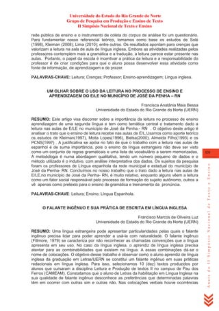 Universidade do Estado do Rio Grande do Norte
Grupo de Pesquisa em Produção e Ensino de Texto
II Simpósio Nacional de Texto e Ensino
rede pública de ensino e o instrumento de coleta do corpus de análise foi um questionário.
Para fundamentar nosso referencial teórico, tomamos como base os estudos de Solé
(1998), Kleiman (2008), Lima (2010); entre outros. Os resultados apontam para crenças que
valorizam a leitura na sala de aula de língua inglesa. Embora as atividades realizadas pelos
professores contemplem mais a gramática e a tradução, a leitura parece estar presente nas
aulas. Portanto, o papel da escola é incentivar a prática da leitura e a responsabilidade do
professor é de criar condições para que o aluno possa desenvolver essa atividade como
fonte de informação, de aprendizagem e de prazer.
PALAVRAS-CHAVE: Leitura; Crenças; Professor; Ensino-aprendizagem; Língua inglesa.

UM OLHAR SOBRE O USO DA LEITURA NO PROCESSO DE ENSINO E
APRENDIZAGEM DO E/LE NO MUNICÍPIO DE JOSÉ DA PENHA – RN
Francisca Anatânia Maia Bessa
Universidade do Estado do Rio Grande do Norte (UERN)

PALAVRAS-CHAVE: Leitura; Ensino; Língua Espanhola.

O FALANTE INGÊNUO E SUA PRÁTICA DE ESCRITA EM LÍNGUA INGLESA
Francisco Marcos de Oliveira Luz
Universidade do Estado do Rio Grande do Norte (UERN)
RESUMO: Uma língua estrangeira pode apresentar particularidades pelas quais o falante
ingênuo precisa lidar para poder aprender a usá-la com naturalidade. O falante ingênuo
(Fillmore, 1979) se caracteriza por não reconhecer as chamadas convenções que a língua
apresenta em seu uso. No caso da língua inglesa, o aprendiz de língua inglesa precisa
atentar para as combinabilidades que existem na língua. A essas combinações dá-se o
nome de colocações. O objetivo desse trabalho é observar como o aluno aprendiz de língua
inglesa da graduação em Letras/UERN se constitui um falante ingênuo em suas práticas
redacionais em língua inglesa. Para isso, selecionamos 10 (dez) textos produzidos por
alunos que cursaram a disciplina Leitura e Produção de textos II no campus de Pau dos
Ferros (CAMEAM). Constatamos que o aluno de Letras da habilitação em Língua Inglesa na
sua qualidade de falante ingênuo desconhece as preferências que determinadas palavras
têm em ocorrer com outras sim e outras não. Nas colocações verbais houve ocorrências

131

Anais do II Simpósio Nacional de Texto e Ensino

RESUMO: Este artigo visa discorrer sobre a importância da leitura no processo de ensino
aprendizagem de uma segunda língua e tem como temática central o tratamento dado a
leitura nas aulas de E/LE no município de José da Penha.- RN . O objetivo deste artigo é
analisar o trato que o ensino de leitura recebe nas aulas de E/L,Usamos como aporte teórico
os estudos de Kleiman(1997), Moita Lopes(1996), Bielsa(2000); Almeida Filho(1993) e os
PCNS(1997) . A justificativa se apóia no fato de que o trabalho com a leitura nas aulas de
espanhol é de suma importância, pois o ensino da língua estrangeira não deve ser visto
como um conjunto de regras gramaticais e uma lista de vocabulário a serem memorizadas.
A metodologia é numa abordagem qualitativa, tendo um número pequeno de dados e o
método utilizado é o indutivo, com análise interpretativa dos dados. Os sujeitos da pesquisa
foram os professores de Língua espanhola da rede municipal e estadual do município de
José da Penha- RN. Concluímos no nosso trabalho que o trato dado a leitura nas aulas de
E/LE,no município de José da Penha- RN, é muito relativo, enquanto alguns vêem a leitura
como um fator social responsável pelo processo de formação do sujeito autônomo, outros a
vê apenas como pretexto para o ensino de gramática e treinamento da pronúncia.

 