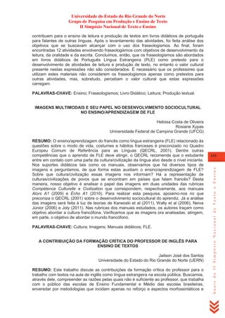 Universidade do Estado do Rio Grande do Norte
Grupo de Pesquisa em Produção e Ensino de Texto
II Simpósio Nacional de Texto e Ensino
contribuem para o ensino de leitura e produção de textos em livros didáticos de português
para falantes de outras línguas. Após o levantamento das atividades, foi feita análise dos
objetivos que se buscavam alcançar com o uso dos fraseologismos. Ao final, foram
encontradas 12 atividades envolvendo fraseologismos com objetivos de desenvolvimento da
leitura, da oralidade e da escrita. Concluímos, então, que os fraseologismos são abordados
em livros didáticos de Português Língua Estrangeira (PLE) como pretexto para o
desenvolvimento de atividades de leitura e produção de texto, no entanto o valor cultural
presente nestas expressões não são considerados. É necessário que os professores que
utilizam estes materiais não considerem os fraseologismos apenas como pretextos para
outras atividades, mas, sobretudo, percebam o valor cultural que estas expressões
carregam.
PALAVRAS-CHAVE: Ensino; Fraseologismos; Livro Didático; Leitura; Produção textual.

IMAGENS MULTIMODAIS E SEU PAPEL NO DESENVOLVIMENTO SOCIOCULTURAL
NO ENSINO/APRENDIZAGEM DE FLE
Heloisa Costa de Oliveira
Rosiane Xypas
Universidade Federal de Campina Grande (UFCG)

PALAVRAS-CHAVE: Cultura; Imagens; Manuais didáticos; FLE.

A CONTRIBUIÇÃO DA FORMAÇÃO CRÍTICA DO PROFESSOR DE INGLÊS PARA
ENSINO DE TEXTOS
Jailson José dos Santos
Universidade do Estado do Rio Grande do Norte (UERN)
RESUMO: Este trabalho discute as contribuições da formação crítica do professor para o
trabalho com textos na aula de inglês como língua estrangeira na escola pública. Buscamos,
através dele, compreender as razões pelas quais não é suficiente ao professor, que trabalha
com o público das escolas de Ensino Fundamental e Médio das escolas brasileiras,
enveredar por metodologias que incidam apenas no reforço a aspectos morfossintáticos e

133

Anais do II Simpósio Nacional de Texto e Ensino

RESUMO: O ensino/aprendizagem do francês como língua estrangeira (FLE) relacionado às
questões sobre o modo de vida, costumes e hábitos franceses é preconizado no Quadro
Europeu Comum de Referência para as Línguas (QECRL, 2001). Dentre outras
competências que o aprendiz de FLE deve atingir, o QECRL recomenda que o estudante
entre em contato com uma parte da cultura/civilização da língua alvo desde o nível iniciante.
Nos suportes didáticos tais como os manuais, observamos que há diversos tipos de
imagens e perguntamos, de que forma estas auxiliam o ensino/aprendizagem de FLE?
Sobre que cultura/civilização essas imagens nos informam? Há a representação de
culturas/civilizações de povos que se encontram em países que falam francês? Desta
maneira, nosso objetivo é analisar o papel das imagens em duas unidades das rubricas
Compétence Culturelle e Civilisation que correspondem, respectivamente, aos manuais
Alors A1 (2009) e Écho A1 (2010). Para realizar esta pesquisa, apoiamo-nos no que
preconiza o QECRL (2001) sobre o desenvolvimento sociocultural do aprendiz. Já a análise
das imagens será feita à luz de teorias de Karwoski et al (2011), Walty et al (2006), Neiva
Júnior (2006) e Joly (2011). Nas rubricas dos manuais estudados, os autores traçam como
objetivo abordar a cultura francófona. Verificamos que as imagens ora analisadas, atingem,
em parte, o objetivo de abordar o mundo francófono.

 