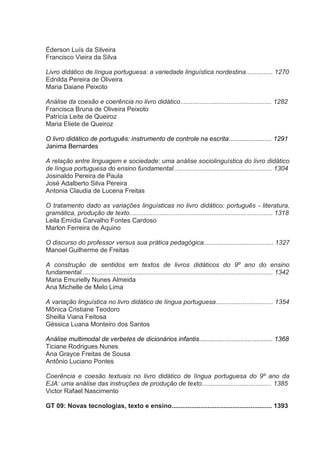 Éderson Luís da Silveira
Francisco Vieira da Silva
Livro didático de língua portuguesa: a variedade linguística nordestina............... 1270
Ednilda Pereira de Oliveira
Maria Daiane Peixoto
Análise da coesão e coerência no livro didático................................................... 1282
Francisca Bruna de Oliveira Peixoto
Patrícia Leite de Queiroz
Maria Eliete de Queiroz
O livro didático de português: instrumento de controle na escrita........................ 1291
Janima Bernardes
A relação entre linguagem e sociedade: uma análise sociolinguística do livro didático
de língua portuguesa do ensino fundamental....................................................... 1304
Josinaldo Pereira de Paula
José Adalberto Silva Pereira
Antonia Claudia de Lucena Freitas
O tratamento dado as variações linguísticas no livro didático: português - literatura,
gramática, produção de texto................................................................................ 1318
Leila Emídia Carvalho Fontes Cardoso
Marlon Ferreira de Aquino
O discurso do professor versus sua prática pedagógica....................................... 1327
Manoel Guilherme de Freitas
A construção de sentidos em textos de livros didáticos do 9º ano do ensino
fundamental........................................................................................................... 1342
Maria Emurielly Nunes Almeida
Ana Michelle de Melo Lima
A variação linguística no livro didático de língua portuguesa................................ 1354
Mônica Cristiane Teodoro
Sheilla Viana Feitosa
Géssica Luana Monteiro dos Santos
Análise multimodal de verbetes de dicionários infantis......................................... 1368
Ticiane Rodrigues Nunes
Ana Grayce Freitas de Sousa
Antônio Luciano Pontes
Coerência e coesão textuais no livro didático de língua portuguesa do 9º ano da
EJA: uma análise das instruções de produção de texto....................................... 1385
Victor Rafael Nascimento
GT 09: Novas tecnologias, texto e ensino........................................................ 1393

 