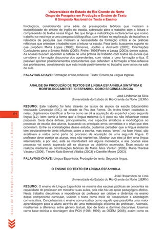 Universidade do Estado do Rio Grande do Norte
Grupo de Pesquisa em Produção e Ensino de Texto
II Simpósio Nacional de Texto e Ensino
fonológicos, considerando uma série de pressupostos teóricos que mostram a
especificidade do ensino de inglês na escola, sobretudo para o trabalho com a leitura e
compreensão de textos nessa língua. No que tange a metodologia esclarecemos que nosso
trabalho se restringe a uma pesquisa bibliográfica, com ênfase na exploração de trabalhos e
relatórios de pesquisa que mostram a necessidade da formação crítica e de práticas
reflexivas que orientam o trabalho com a leitura na escola. Para tanto, buscamos suporte no
que propõem Moita Lopes (1996); Gimenez, Jordão e Andreotti (2005); Orientações
Curriculares para o Ensino Médio (2008); Freire (1999)Freire e Lessa (2003); dentre outros.
As nossas buscam apontam a defesa de uma prática de trabalho com textos na escola que
considere a formação discursiva dos aprendentes, com vistas a uma formação crítica. É
possível apontar posicionamentos contundentes que defendem a formação crítico-reflexiva
dos professores, considerando que esta incide positivamente no trabalho com textos na sala
de aula.
PALAVRAS-CHAVE: Formação crítico-reflexiva; Texto; Ensino da Língua Inglesa.

ANÁLISE DA PRODUÇÃO DE TEXTOS EM LÍNGUA ESPANHOLA SINTÁTICA E
MORFOLOGICAMENTE: O ESPANHOL COMO SEGUNDA LÍNGUA
José Lindomar da Silva
Universidade do Estado do Rio Grande do Norte (UERN)

Anais do II Simpósio Nacional de Texto e Ensino

134

RESUMO: Este trabalho foi feito através de textos de alunos da escola Educandário
Imaculada Conceição (EIC), da cidade de Pau dos Ferros. Os textos foram coletados e,
neles, objetivamos identificar a forma como se dá a aquisição do espanhol como segunda
língua (L2), bem como a forma que a língua materna (L1) pode ou não influenciar nesse
processo. Será dada ênfase, principalmente, nos aspectos sintáticos e morfológicos no
processo de escrita dos alunos, buscando os principais erros cometidos e o nível que eles
ocorreram. Entre as constatações desse estudo, pudemos perceber que a língua materna
tem inevitavelmente certa influência sobre a escrita, mas esses ―erros‖, na fase inicial, são
aceitáveis e vistos como parte do processo de aquisição de uma segunda língua. O
professor deve corrigir os alunos, mas não reprimi-los. Mostrar que eles já têm uma língua
internalizada, e por isso, esta se manifestará em alguns momentos, e aos poucos esse
processo vai sendo superado até se alcançar os objetivos esperados. Esse estudo se
realizou mediante as contribuições teóricas de Maria Alice Venturi (2006), Marie-Therèsé
Vasseur (2006), Terumi Koto Bonnet Villalba (2003) e Danièle Moore (2003).
PALAVRAS-CHAVE: Língua Espanhola; Produção de texto; Segunda língua.

O ENSINO DO TEXTO EM LÍNGUA ESPANHOLA
José Rosamilton de Lima
Universidade do Estado do Rio Grande do Norte (UERN)
RESUMO: O ensino de Língua Espanhola na maioria das escolas públicas se concentra na
capacidade do professor em ministrar suas aulas, pois não há um apoio pedagógico efetivo.
Neste trabalho discutimos a importância do professor ser criativo e dinâmico no ensino
desse componente curricular, usando o texto como meio de desenvolver a abordagem
comunicativa. Conceituamos o ensino comunicativo como aquele que possibilita uma maior
aprendizagem para o aluno através de uma metodologia eficiente do professor. Ademais,
mostramos a diferença entre gênero textual, tipo de texto e domínio discursivo. Usamos
como base teórica a abordagem dos PCN (1998; 1999), as OCEM (2008), assim como os

 