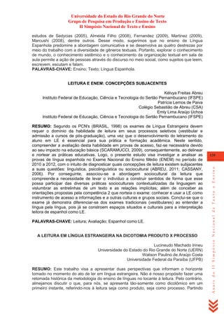 Universidade do Estado do Rio Grande do Norte
Grupo de Pesquisa em Produção e Ensino de Texto
II Simpósio Nacional de Texto e Ensino
estudos de Sedycias (2005), Almeida Filho (2008), Fernandez (2009), Martinez (2009),
Marcushi (2008), dentre outros. Desse modo, sugerimos que no ensino de Língua
Espanhola predomine a abordagem comunicativa e se desenvolva as quatro destrezas por
meio do trabalho com a diversidade de gêneros textuais. Portanto, explorar o conhecimento
de mundo, o conhecimento sistêmico e o conhecimento da organização textual em sala de
aula permite a ação de pessoas através do discurso no meio social, como sujeitos que leem,
escrevem, escutam e falam.
PALAVRAS-CHAVE: Ensino; Texto; Língua Espanhola.

LEITURA E ENEM: CONCEPÇÕES SUBJACENTES
Kélvya Freitas Abreu
Instituto Federal de Educação, Ciência e Tecnologia do Sertão Pernambucano (IFSPE)
Patrícia Lemos de Paiva
Colégio Sebastião de Abreu (CSA)
Emly Lima Araújo Uchoa
Instituto Federal de Educação, Ciência e Tecnologia do Sertão Pernambucano (IFSPE)

PALAVRAS-CHAVE: Leitura; Avaliação; Espanhol como LE.

A LEITURA EM LÍNGUA ESTRANGEIRA NA DICOTOMIA PRODUTO X PROCESSO
Lucineudo Machado Irineu
Universidade do Estado do Rio Grande do Norte (UERN)
Walison Paulino de Araújo Costa
Universidade Federal da Paraíba (UFPB)
RESUMO: Este trabalho visa a apresentar duas perspectivas que informam o horizonte
tomado no momento do ato de ler em língua estrangeira. Não é nosso propósito fazer uma
retomada histórica da metodologia do ensino de línguas no tocante à leitura. Pelo contrário,
almejamos discutir o que, para nós, se apresenta tão-somente como dicotômico em um
primeiro instante, referindo-nos à leitura seja como produto, seja como processo. Partindo

135

Anais do II Simpósio Nacional de Texto e Ensino

RESUMO: Segundo os PCN's (BRASIL, 1998) os exames de Língua Estrangeira devem
requer o domínio da habilidade de leitura em seus processos seletivos (vestibular e
admissão a cursos de pós-graduação), uma vez que o desenvolvimento do letramento do
aluno em LE é essencial para sua prática e formação acadêmica. Neste sentido,
compreender a avaliação desta habilidade em provas de acesso, faz-se necessária devido
ao seu impacto na educação básica (SCARAMUCCI, 2009), consequentemente, ao delinear
e nortear as práticas educativas. Logo, o presente estudo visa investigar e analisar as
provas de língua espanhola no Exame Nacional do Ensino Médio (ENEM) no período de
2010 a 2012, com o intuito de diagnosticar quais concepções de leitura existem subjacentes
a suas questões: linguística, psicolinguística ou sociocultural (ABREU, 2011; CASSANY,
2006). Por conseguinte, associou-se a abordagem sociocultural da leitura que
compreende a necessidade de levar o indivíduo a construir sentidos de forma que esse
possa participar das diversas práticas socioculturais contextualizadas da linguagem ao
vislumbrar as entrelinhas de um texto e as relações implícitas; além de conceber as
orientações propostas pela competência 2 que norteia o exame: conhecer e usar a LE como
instrumento de acesso a informações e a outras culturas e grupos sociais. Conclui-se que o
exame já demonstra diferenciar-se dos exames tradicionais (vestibulares) ao entender a
língua pela língua, pois já se constroem espaços situados e culturais para a interpretação
leitora de espanhol como LE.

 
