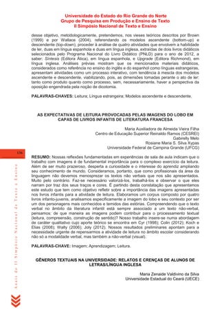 Universidade do Estado do Rio Grande do Norte
Grupo de Pesquisa em Produção e Ensino de Texto
II Simpósio Nacional de Texto e Ensino
desse objetivo, metodologicamente, pretendemos, nos vieses teóricos descritos por Brown
(1999) e por Wallace (2004), referendando os modelos ascendente (bottom-up) e
descendente (top-down), proceder à análise de quatro atividades que envolvem a habilidade
de ler, duas em língua espanhola e duas em língua inglesa, extraídas de dois livros didáticos
selecionados pelo Programa Nacional do Livro Didático (PNLD) para o ano de 2012, a
saber: Síntesis (Editora Ática), em língua espanhola, e Upgrade (Editora Richmond), em
língua inglesa. Análises prévias mostram que os mencionados materiais didáticos,
considerados como referência no ensino do inglês e do espanhol como línguas estrangeiras,
apresentam atividades como um processo interativo, com tendência à mescla dos modelos
ascendente e descendente, viabilizando, pois, as dimensões tomadas perante o ato de ler:
tanto como produto quanto como processo, sem, necessariamente, haver a perspectiva da
oposição engendrada pela noção de dicotomia.
PALAVRAS-CHAVES: Leitura; Língua estrangeira; Modelos ascendente e descendente.

AS EXPECTATIVAS DE LEITURA PROVOCADAS PELAS IMAGENS DO LOBO EM
CAPAS DE LIVROS INFANTIS DE LITERATURA FRANCESA
Maria Auxiliadora de Almeida Vieira Filha
Centro de Educação Superior Reinaldo Ramos (CESREI)
Gabirelly Melo
Rosiane Maria S. Silva Xypas
Universidade Federal de Campina Grande (UFCG)

Anais do II Simpósio Nacional de Texto e Ensino

136

RESUMO: Nossas reflexões fundamentadas em experiências de sala de aula indicam que o
trabalho com imagens é de fundamental importância para o complexo exercício da leitura.
Além de ser muito prazeroso, desperta a curiosidade e o interesse do aprendiz ampliando
seu conhecimento de mundo. Consideramos, portanto, que como profissionais da área da
linguagem não devemos menosprezar os textos não verbais que nos são apresentados.
Muito pelo contrário. Faz-se necessário valorizá-los, trabalhá-los e observar o que eles
narram por traz dos seus traços e cores. É partindo desta constatação que apresentamos
este estudo que tem como objetivo refletir sobre a importância das imagens apresentadas
nos livros infantis para a atividade de leitura. Elaboramos um corpus composto por quatro
livros infanto-juvenis, analisamos especificamente a imagem do lobo e seu contexto por ser
um dos personagens mais conhecidos e temidos das estórias. Compreendendo que o texto
verbal no âmbito da literatura infantil está sempre associado a um texto não-verbal,
pensamos: de que maneira as imagens podem contribuir para o processamento textual
(leitura, compreensão, construção de sentido)? Nosso trabalho insere-se numa abordagem
de caráter qualitativo cujo aporte teórico se encontra em Cyr (1998); Colin (2012); Koch e
Elias (2008); Walty (2006); Joly (2012). Nossos resultados preliminares apontam para a
necessidade urgente de repensarmos a atividade de leitura no âmbito escolar considerando
não só a modalidade verbal, mas também a não-verbal (visual).
PALAVRAS-CHAVE: Imagem; Aprendizagem; Leitura.

GÊNEROS TEXTUAIS NA UNIVERSIDADE: RELATOS E CRENÇAS DE ALUNOS DE
LETRAS/LÍNGUA INGLESA
Maria Zenaide Valdivino da Silva
Universidade Estadual do Ceará (UECE)

 