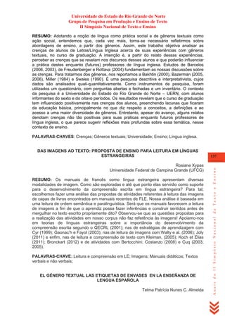Universidade do Estado do Rio Grande do Norte
Grupo de Pesquisa em Produção e Ensino de Texto
II Simpósio Nacional de Texto e Ensino
RESUMO: Adotando a noção de língua como prática social e de gêneros textuais como
ação social, entendemos que, cada vez mais, torna-se necessário refletirmos sobre
abordagens de ensino, a partir dos gêneros. Assim, este trabalho objetiva analisar as
crenças de alunos de Letras/Língua Inglesa acerca de suas experiências com gêneros
textuais, no curso de graduação. A intenção é, a partir do relato dessas experiências,
perceber as crenças que se revelam nos discursos desses alunos e que poderão influenciar
a prática destes enquanto (futuros) professores de língua inglesa. Estudos de Barcelos
(2006, 2003), de Freudenberger e Rottava (2004) fundamentam as nossas discussões sobre
as crenças. Para tratarmos dos gêneros, nos reportamos a Bakhtin (2000), Bazerman (2005,
2006), Miller (1984) e Swales (1990). É uma pesquisa descritiva e interpretativista, cujos
dados são analisados quali-quantitativamente. Como instrumentos de pesquisa, foram
utilizados um questionário, com perguntas abertas e fechadas e um inventário. O contexto
da pesquisa é a Universidade do Estado do Rio Grande do Norte – UERN, com alunos
informantes do sexto e do oitavo períodos. Os resultados revelam que o curso de graduação
tem influenciado positivamente nas crenças dos alunos, preenchendo lacunas que ficaram
da educação básica, principalmente no que diz respeito a conceitos, a definições e ao
acesso a uma maior diversidade de gêneros. Entretanto, apesar do avanço, alguns relatos
denotam crenças não tão positivas para suas práticas enquanto futuros professores de
língua inglesa, o que parece sugerir reflexões mais profundas sobre essa temática, nesse
contexto de ensino.
PALAVRAS-CHAVES: Crenças; Gêneros textuais; Universidade; Ensino; Língua inglesa.

Rosiane Xypas
Universidade Federal de Campina Grande (UFCG)
RESUMO: Os manuais de francês como língua estrangeira apresentam diversas
modalidades de imagem. Como são exploradas e até que ponto elas servirão como suporte
para o desenvolvimento da compreensão escrita em língua estrangeira? Para tal,
escolhemos fazer uma análise das propostas de atividades referentes à leitura das imagens
de capas de livros encontrados em manuais recentes de FLE. Nossa análise é baseada em
uma leitura de ordem semântica e paralinguística. Será que os manuais favorecem a leitura
de imagens a fim de que o aprendiz possa fazer inferências e construir sentidos antes de
mergulhar no texto escrito propriamente dito? Observou-se que as questões propostas para
a realização das atividades em nosso corpus não faz referência às imagens! Apoiamo-nos
em teorias de línguas estrangeiras sobre a importância do desenvolvimento da
compreensão escrita segundo o QECRL (2001); nas de estratégias de aprendizagem com
Cyr (1999); Gaonac‘h e Fayol (2003); nas de leitura de imagens com Walty e al. (2006); Joly
(2011) e enfim, nas de leitura e compreensão de texto com Kleiman, (2005); Koch et Elias
(2011); Bronckart (2012) e de atividades com Bertocchini; Costanzo (2008) e Cuq (2003,
2005).
PALAVRAS-CHAVE: Leitura e compreensão em LE; Imagens; Manuais didáticos; Textos
verbais e não verbais;

EL GÉNERO TEXTUAL LAS ETIQUETAS DE ENVASES EN LA ENSEÑANZA DE
LENGUA ESPAÑOLA
Telma Patrícia Nunes C. Almeida

137

Anais do II Simpósio Nacional de Texto e Ensino

DAS IMAGENS AO TEXTO: PROPOSTA DE ENSINO PARA LEITURA EM LÍNGUAS
ESTRANGEIRAS

 