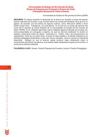 Universidade do Estado do Rio Grande do Norte
Grupo de Pesquisa em Produção e Ensino de Texto
II Simpósio Nacional de Texto e Ensino
Universidade do Estado do Rio grande do Norte (UERN)
RESUMEN: El trabajo presenta el desarrollo de la lectura en español a través del género
textual: etiquetas de envases; cuya, la base teórica fue construida alrededor de lo que es un
género, de acuerdo con las teorías de algunos autores, como: Marcuschi (2005) y Koch
(2002) entres otros. Trabajamos con ese género en el aula con un grupo de alumnos del
curso del 5º período de Letras Español de la Universidade do Estado do Rio Grande do
Norte (UERN). En la didáctica ejecutada, fueron elegidos algunas etiquetas de envases con
textos presentados en portugués y español, en que los alumnos analizaron la escrita en
español, observando todos los ítenes contenidos en rótulos, como: las precauciones, los
ingredientes, modo de uso entre otros. A través de este análisis y el estudio realizado en la
práctica pedagógica desarollada a partir del corpus colectado, vimos lo cuanto es importante
desarrollar trabajos en que el alumno pueda construir ideas obteniendo mejor el
conocimiento del estudio de géneros, que puedan haber despertado el gusto por la lectura, a
través de la práctica realizada.
PALABRAS-CLAVE: Género Textual; Etiquetas de Envases; Lectura; Práctica Pedagógica.

Anais do II Simpósio Nacional de Texto e Ensino

138

 
