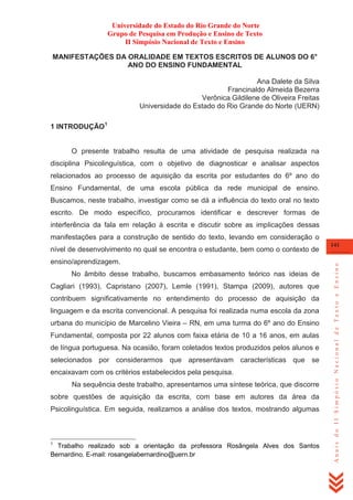 Universidade do Estado do Rio Grande do Norte
Grupo de Pesquisa em Produção e Ensino de Texto
II Simpósio Nacional de Texto e Ensino
MANIFESTAÇÕES DA ORALIDADE EM TEXTOS ESCRITOS DE ALUNOS DO 6°
ANO DO ENSINO FUNDAMENTAL
Ana Dalete da Silva
Francinaldo Almeida Bezerra
Verônica Gildilene de Oliveira Freitas
Universidade do Estado do Rio Grande do Norte (UERN)
1 INTRODUÇÃO1

O presente trabalho resulta de uma atividade de pesquisa realizada na
disciplina Psicolinguística, com o objetivo de diagnosticar e analisar aspectos
relacionados ao processo de aquisição da escrita por estudantes do 6º ano do
Ensino Fundamental, de uma escola pública da rede municipal de ensino.
Buscamos, neste trabalho, investigar como se dá a influência do texto oral no texto
escrito. De modo específico, procuramos identificar e descrever formas de
interferência da fala em relação à escrita e discutir sobre as implicações dessas
manifestações para a construção de sentido do texto, levando em consideração o

ensino/aprendizagem.
No âmbito desse trabalho, buscamos embasamento teórico nas ideias de
Cagliari (1993), Capristano (2007), Lemle (1991), Stampa (2009), autores que
contribuem significativamente no entendimento do processo de aquisição da
linguagem e da escrita convencional. A pesquisa foi realizada numa escola da zona
urbana do município de Marcelino Vieira – RN, em uma turma do 6º ano do Ensino
Fundamental, composta por 22 alunos com faixa etária de 10 a 16 anos, em aulas
de língua portuguesa. Na ocasião, foram coletados textos produzidos pelos alunos e
selecionados por considerarmos que apresentavam características que se
encaixavam com os critérios estabelecidos pela pesquisa.
Na sequência deste trabalho, apresentamos uma síntese teórica, que discorre
sobre questões de aquisição da escrita, com base em autores da área da
Psicolinguística. Em seguida, realizamos a análise dos textos, mostrando algumas

1

Trabalho realizado sob a orientação da professora Rosângela Alves dos Santos
Bernardino. E-mail: rosangelabernardino@uern.br

141

Anais do II Simpósio Nacional de Texto e Ensino

nível de desenvolvimento no qual se encontra o estudante, bem como o contexto de

 