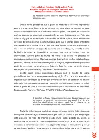 Universidade do Estado do Rio Grande do Norte
Grupo de Pesquisa em Produção e Ensino de Texto
II Simpósio Nacional de Texto e Ensino
de fracassar quanto aos seus objetivos e reproduzir as diferenças
sociais do país.

Desse modo, percebe-se que o papel do mediador é de suma importância
para a criança nessa fase, tanto ao perceber em cada etapa os avanços de cada
criança ao demonstrarem seus primeiros sinais de grafia, bem como na associação
oral ao associar ou reproduzir a sonorização do que deseja escrever. Pois, não
adianta só jogar as informações e ensiná-las de forma isolada, esse aprendizado
deve ser de forma contínua e contextualizada para que a criança possa entender o
que venha a ser a escrita para, a partir daí, relacioná-la com a fala e estabelecer
relações com o meio social capaz de ajudar na sua aprendizagem, devendo assim o
facilitador incentivar e disponibilizar recursos para que a criança possa ser
alfabetizada, fazendo parte do mundo da leitura e da escrita no processo de
aquisição do conhecimento. Algumas crianças desenvolvem melhor esta habilidade
(a escrita) através de assimilações de figuras e imagens, seja escrevendo palavras a
partir de desenhos, ou simplesmente fazendo desenhos para transmitir alguma

Sendo assim, essas experiências prévias com o mundo da escrita
possibilitarão seu percurso no processo de aquisição. Pois, cabe aos educadores
organizar suas atividades de modo que a vivência do ler e do escrever, na sala de
aula, seja rica, útil, podendo informar, transmitir conhecimentos, entreter e, enfim,
tenha a gama de usos e funções socioculturais que a caracterizam na sociedade.
Nesse sentido, Ferreiro (1987 apud STAMPA, 2009 p. 57) esclarece que:

O papel do professor nos primeiros momentos da aprendizagem não
se resume a transmitir conhecimento; seu papel é o de criar
situações significativas que dêem condições a criança de se
apropriar de um conhecimento ou de uma prática.

Portanto, entendendo a instituição escolar como um espaço determinante na
formação e sistematização do conhecimento por parte da criança e que a linguagem
está presente na vida da mesma desde muito cedo, percebe-se, assim, a
necessidade de tomarmos como base o conhecimento prévio a fim de valorizar os
interesses e as fantasias das crianças, objetivando chegar o mais próximo possível
de resultados positivos, uma vez que a mesma desenvolve sua aprendizagem a

143

Anais do II Simpósio Nacional de Texto e Ensino

mensagem, ou geralmente algo relacionado ao seu cotidiano.

 