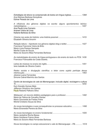 Estratégias de leitura na compreensão de textos em língua inglesa.................... 1394
Ana Klarissa Barbosa Gonçalves
Edmar Peixoto de Lima
A influência dos gêneros digitais na escrita: alguns apontamentos teóricometodológicos....................................................................................................... 1407
Ana Paula Lima Carneiro
Ananeri Vieira de Lima
Katiane Barbosa da Silva
Cinema nas aulas de história: uma história possível............................................ 1415
Elizabeth Oliveira Amorim
Relação leitura – hipertexto nos gêneros digitais blog e twitter............................ 1427
Francisca Francione Vieira de Brito
Maria Lúcia Pessoa Sampaio
Marília Costa de Souza
Maria do Socorro Maia Fernandes Barbosa
As metodologias de ensino de língua portuguesa e de ensino do texto no PCN. 1439
Francisco Fransueldo da Costa Soares.
Letras de músicas no ensino de inglês................................................................. 1451
Iane Isabelle de Oliveira Castro
Redes sociais e divulgação científica: o leitor como sujeito partícipe dessa
interlocução........................................................................................................... 1463
Jéssica Luana Fernandes
Simone Cabral Marinho dos Santos
Centro de tecnologias do vale do Mamanguape: inclusão digital, reciclagem e cultura
TI........................................................................................................................... 1472
Kym Kanatto Gomes Melo
Jefferson Simplício dos Santos
Paulo Roberto Palhano SIlva
Webquest: um recurso didático pedagógico para o professor.............................. 1482
Maria de Fátima de Carvalho Dantas
Maria Clivoneide de Freitas Freire
Michel Cristiano Souza da Silva
As novas tecnologias e suas consequências no processo educativo................... 1496
Maria Elivaneide Pereira da Silva
As novas tecnologias no ensino fundamental....................................................... 1505
Maria Jackeline Rocha Bessa
Maria Veridiana Franco Alves
Maria do Socorro Maia Fernandes Barbosa
Novas tecnologias no campo educacional o vale do Mamanguape – PB............. 1518

 