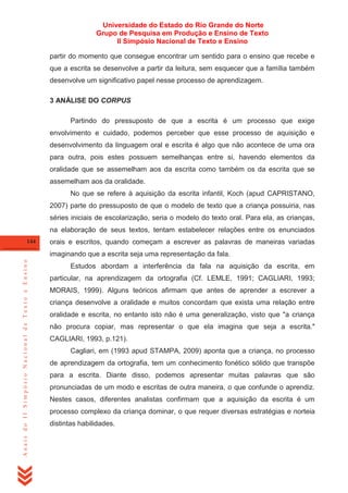 Universidade do Estado do Rio Grande do Norte
Grupo de Pesquisa em Produção e Ensino de Texto
II Simpósio Nacional de Texto e Ensino
partir do momento que consegue encontrar um sentido para o ensino que recebe e
que a escrita se desenvolve a partir da leitura, sem esquecer que a família também
desenvolve um significativo papel nesse processo de aprendizagem.
3 ANÁLISE DO CORPUS
Partindo do pressuposto de que a escrita é um processo que exige
envolvimento e cuidado, podemos perceber que esse processo de aquisição e
desenvolvimento da linguagem oral e escrita é algo que não acontece de uma ora
para outra, pois estes possuem semelhanças entre si, havendo elementos da
oralidade que se assemelham aos da escrita como também os da escrita que se
assemelham aos da oralidade.
No que se refere à aquisição da escrita infantil, Koch (apud CAPRISTANO,
2007) parte do pressuposto de que o modelo de texto que a criança possuiria, nas
séries iniciais de escolarização, seria o modelo do texto oral. Para ela, as crianças,
na elaboração de seus textos, tentam estabelecer relações entre os enunciados
144

orais e escritos, quando começam a escrever as palavras de maneiras variadas

Anais do II Simpósio Nacional de Texto e Ensino

imaginando que a escrita seja uma representação da fala.
Estudos abordam a interferência da fala na aquisição da escrita, em
particular, na aprendizagem da ortografia (Cf. LEMLE, 1991; CAGLIARI, 1993;
MORAIS, 1999). Alguns teóricos afirmam que antes de aprender a escrever a
criança desenvolve a oralidade e muitos concordam que exista uma relação entre
oralidade e escrita, no entanto isto não é uma generalização, visto que "a criança
não procura copiar, mas representar o que ela imagina que seja a escrita."
CAGLIARI, 1993, p.121).
Cagliari, em (1993 apud STAMPA, 2009) aponta que a criança, no processo
de aprendizagem da ortografia, tem um conhecimento fonético sólido que transpõe
para a escrita. Diante disso, podemos apresentar muitas palavras que são
pronunciadas de um modo e escritas de outra maneira, o que confunde o aprendiz.
Nestes casos, diferentes analistas confirmam que a aquisição da escrita é um
processo complexo da criança dominar, o que requer diversas estratégias e norteia
distintas habilidades.

 