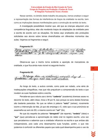 Universidade do Estado do Rio Grande do Norte
Grupo de Pesquisa em Produção e Ensino de Texto
II Simpósio Nacional de Texto e Ensino
Nesse sentido, no âmbito deste trabalho de pesquisa, iremos analisar a seguir
a representação das formas de interferência de traços da oralidade na escrita, bem
como as implicações dessas manifestações para a construção de sentido do texto.
A investigação possibilitará mostrar que, até que as crianças adquiram uma
competência linguística, elas vão revelando traços de adaptações da oralidade para
a escrita de acordo com as situações. Os textos aqui analisados são produções
solicitadas aos alunos sobre temas diversificados em diferentes momentos das
aulas. Vejamos os fragmentos a seguir.

Fragmento 01:

Observa-se que o trecho torna evidente a aparição de marcadores da
oralidade, e que fica ainda mais visível no seguinte trecho:

Fragmento 02:

Ao longo do texto, a autora comete, como pode ser notado, uma série de
inadequações ortográficas, mas que não prejudicam a compreensão do texto e que
revelam as suas hipóteses sobre a escrita.
Percebe-se que a aluna usa o termo “cadenia” (academia) diversas vezes no
decorrer do texto, além disso, troca o M por N, isso porque os sons destes fonemas
são bastante parecidos. No que se refere à palavra “saici” (saísse), novamente
ocorre a intervenção da fala, já que ela emprega o C, visto que a sua pronúncia se
assemelha ao som do SS, o mesmo ocorre em “voi” (foi).
No que diz respeito às palavras “derepenti” (de repente), “endeia” (ideia) e
“qui” (que) percebe-se a aproximação do relato oral no registro escrito, uma vez
que percebemos e sabemos que a oralidade influencia na escrita e que ambas são
indispensáveis, pois cada uma desempenha suas funções, porém, o que não
podemos é confundir os diferentes papeis que cada qual desempenha para o uso da

Anais do II Simpósio Nacional de Texto e Ensino

145

 