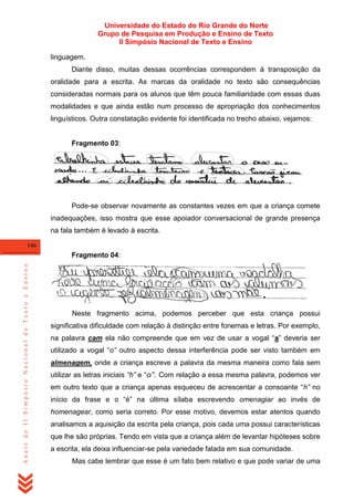 Universidade do Estado do Rio Grande do Norte
Grupo de Pesquisa em Produção e Ensino de Texto
II Simpósio Nacional de Texto e Ensino
linguagem.
Diante disso, muitas dessas ocorrências correspondem à transposição da
oralidade para a escrita. As marcas da oralidade no texto são consequências
consideradas normais para os alunos que têm pouca familiaridade com essas duas
modalidades e que ainda estão num processo de apropriação dos conhecimentos
linguísticos. Outra constatação evidente foi identificada no trecho abaixo, vejamos:

Fragmento 03:

Pode-se observar novamente as constantes vezes em que a criança comete
inadequações, isso mostra que esse apoiador conversacional de grande presença
na fala também é levado à escrita.
146

Anais do II Simpósio Nacional de Texto e Ensino

Fragmento 04:

Neste fragmento acima, podemos perceber que esta criança possui
significativa dificuldade com relação à distinção entre fonemas e letras. Por exemplo,
na palavra cam ela não compreende que em vez de usar a vogal ―a‖ deveria ser
utilizado a vogal ―o” outro aspecto dessa interferência pode ser visto também em
almenagem, onde a criança escreve a palavra da mesma maneira como fala sem
utilizar as letras iniciais “h” e ―o”. Com relação a essa mesma palavra, podemos ver
em outro texto que a criança apenas esqueceu de acrescentar a consoante ―h” no
início da frase e o ―é‖ na última sílaba escrevendo omenagiar ao invés de
homenagear, como seria correto. Por esse motivo, devemos estar atentos quando
analisamos a aquisição da escrita pela criança, pois cada uma possui características
que lhe são próprias. Tendo em vista que a criança além de levantar hipóteses sobre
a escrita, ela deixa influenciar-se pela variedade falada em sua comunidade.
Mas cabe lembrar que esse é um fato bem relativo e que pode variar de uma

 