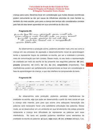 Universidade do Estado do Rio Grande do Norte
Grupo de Pesquisa em Produção e Ensino de Texto
II Simpósio Nacional de Texto e Ensino
criança para outra. Devemos levar em consideração que muitas dessas ocorrências
podem comumente se dar por causa de influências advindas do meio familiar ou
também do meio escolar, pois para a criança tais termos são considerados corretos
pelo fato de elas terem aprendido em sua convivência do dia a dia.

Fragmento 05:

Ao observarmos a produção acima, podemos perceber mais uma vez como a
criança em seu processo de aquisição e desenvolvimento inicial da aprendizagem
tende a representar traços da oralidade na escrita, por ser a oralidade o primeiro
meio de comunicação que tem contato. Desse modo, no seu texto a representação
da oralidade por meio da escrita se faz presente nas seguintes palavras: dê (dei),

interferências podem ser perfeitamente compreensíveis se levar em consideração à
fase de aprendizagem da criança, e que não interfere na compreensão do texto.

Fragmento 06:

Ao observarmos esta produção, podemos perceber interferências da
oralidade na escrita, algo que pode ser desenvolvido a partir do meio social em que
a criança esta inserida, pois para que ocorra uma adequada transcrição das
palavras será necessário haver uma satisfatória articulação das palavras. Desse
modo, ao se desenvolver em um ambiente em que tal elemento não esteja presente
certamente a criança terá dificuldade de representar as palavras sem essa
interferência.

No texto em questão podemos identificar como elementos da

oralidade na escrita as palavras: qi (que), ceja (seja), di (de), a braso (abraço), i (e),

147

Anais do II Simpósio Nacional de Texto e Ensino

prezete (presente), mi (mim), lar (lá), du (do), emportante (Importante). Tais

 
