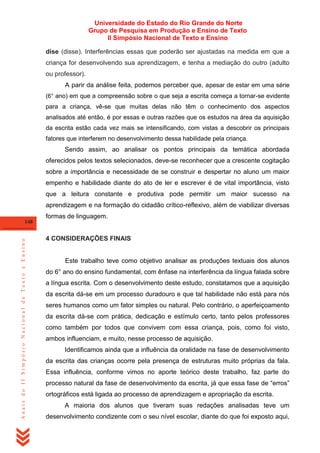 Universidade do Estado do Rio Grande do Norte
Grupo de Pesquisa em Produção e Ensino de Texto
II Simpósio Nacional de Texto e Ensino
dise (disse). Interferências essas que poderão ser ajustadas na medida em que a
criança for desenvolvendo sua aprendizagem, e tenha a mediação do outro (adulto
ou professor).
A parir da análise feita, podemos perceber que, a pesar de estar em uma série
(6° ano) em que a compreensão sobre o que seja a escrita começa a tornar-se evidente

para a criança, vê-se que muitas delas não têm o conhecimento dos aspectos
analisados até então, é por essas e outras razões que os estudos na área da aquisição
da escrita estão cada vez mais se intensificando, com vistas a descobrir os principais
fatores que interferem no desenvolvimento dessa habilidade pela criança.

Sendo assim, ao analisar os pontos principais da temática abordada
oferecidos pelos textos selecionados, deve-se reconhecer que a crescente cogitação
sobre a importância e necessidade de se construir e despertar no aluno um maior
empenho e habilidade diante do ato de ler e escrever é de vital importância, visto
que a leitura constante e produtiva pode permitir um maior sucesso na
aprendizagem e na formação do cidadão crítico-reflexivo, além de viabilizar diversas
formas de linguagem.

Anais do II Simpósio Nacional de Texto e Ensino

148

4 CONSIDERAÇÕES FINAIS

Este trabalho teve como objetivo analisar as produções textuais dos alunos
do 6° ano do ensino fundamental, com ênfase na interferência da língua falada sobre
a língua escrita. Com o desenvolvimento deste estudo, constatamos que a aquisição
da escrita dá-se em um processo duradouro e que tal habilidade não está para nós
seres humanos como um fator simples ou natural. Pelo contrário, o aperfeiçoamento
da escrita dá-se com prática, dedicação e estímulo certo, tanto pelos professores
como também por todos que convivem com essa criança, pois, como foi visto,
ambos influenciam, e muito, nesse processo de aquisição.
Identificamos ainda que a influência da oralidade na fase de desenvolvimento
da escrita das crianças ocorre pela presença de estruturas muito próprias da fala.
Essa influência, conforme vimos no aporte teórico deste trabalho, faz parte do
processo natural da fase de desenvolvimento da escrita, já que essa fase de ―erros‖
ortográficos está ligada ao processo de aprendizagem e apropriação da escrita.
A maioria dos alunos que tiveram suas redações analisadas teve um
desenvolvimento condizente com o seu nível escolar, diante do que foi exposto aqui,

 