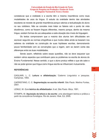 Universidade do Estado do Rio Grande do Norte
Grupo de Pesquisa em Produção e Ensino de Texto
II Simpósio Nacional de Texto e Ensino
constata-se que a oralidade e a escrita têm a mesma importância como duas
modalidades de usos da língua. O estudo da oralidade dentro das atividades
escolares se reveste de grande importância porque valoriza a textualização do aluno
no seu cotidiano. Não se concebe mais tratar os falares sob o ponto de vista
dicotômico, como se fossem línguas diferentes, mesmo porque, dentro da mesma
língua, existem formas de uso adequadas a cada situação dos níveis de linguagem.
Os textos comprovaram que a maioria dos alunos tem dificuldades em
escrever segundo as normas ortográficas e que muitos deles ainda se baseiam nos
saberes da oralidade na construção de suas hipóteses escritas, demonstrando
pouca familiaridade com as convenções que a regem, sem se darem conta das
diferenças entre as duas modalidades.
Sendo assim, refletindo sobre essas questões, não se deve esquecer que
existem vários aspectos que contribuem para os problemas na escrita de alunos do
Ensino Fundamental. Nesse sentido, o que o aluno produz reflete o que ele sabe e
não se pode ignorar que língua oral e língua escrita se influenciam mutuamente.

CAGLIARI, L. C. Leitura e alfabetização. Caderno Linguístico e pesquisa.
Campinas, 1993.
CAPRISTANO, C. C. Segmentação na escrita infantil. São Paulo: Martins Fontes,
2007.
LEMLE, M. Guia teórico do alfabetizador. 6 ed. São Paulo: Ática, 1991.
STAMPA, M. Aquisição da leitura e da escrita: uma abordagem teórica e prática a
partir da consciência fonológica. Rio de Janeiro: Wak. Ed, 2009.

149

Anais do II Simpósio Nacional de Texto e Ensino

REFERÊNCIAS

 
