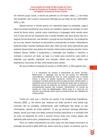 Universidade do Estado do Rio Grande do Norte
Grupo de Pesquisa em Produção e Ensino de Texto
II Simpósio Nacional de Texto e Ensino
em nenhum grupo social, a escrita de palavras ou de frases soltas, [...] de textos
sem propósito, sem a clara e inequívoca definição de sua razão de ser‖ (ANTUNES,
2003, p. 48).
Nesses termos, a escrita exerce um importante papel na sociedade. Logo é
dever da escola transformar seus alunos em cidadãos capazes de interagir no meio
social de forma crítica, usando como instrumento a linguagem tanto escrita como
oral. E para isso se faz necessário que a escola trabalhe com seus alunos não só o
aspecto formal da escrita, mas também o porquê de sua importância. Os professores
por sua vez, devem incentivar os educandos a compreender os textos, interpretá-los
podendo então, levantar hipóteses sobre eles. Além de tudo, deve estimulá-los para
poderem desenvolver seus textos de maneira criativa sobre qualquer assunto. Como
enfatiza Garcez (2008), é exatamente a motivação que mobiliza o indivíduo a
começar a escrever um texto, ou seja, é a razão para escrevê-lo: para emitir e
defender uma opinião, expressar uma emoção, refutar uma ideia, relatar uma
experiência, comunicar um fato, entre tantas outras razões.

[...] é necessário ter acesso à diversidade de textos escritos,
testemunhar a utilização que se faz da escrita em diferentes
circunstâncias, defrontar-se com as reais questões que a escrita
coloca a quem se propõe produzi-la, arriscar-se a fazer como
consegue e receber ajuda de quem já sabe escrever. Sendo assim, o
tratamento que se dá à escrita na escola não pode inibir os alunos ou
afastá-los do que se pretende; ao contrário, é preciso aproximá-los,
principalmente quando são iniciados ―oficialmente‖ no mundo da
escrita por meio da alfabetização. Afinal, esse é o início de um
caminho que deverão trilhar para se transformarem em cidadãos da
cultura escrita.

Tendo em vista que o domínio da escrita é de fundamental importância,
Antunes (2003, p. 54) afirma que ―elaborar um texto escrito é uma tarefa cujo
processo não se completa, simplesmente, pela codificação das ideias ou das
informações, através de sinais gráficos‖. O ato de escrever abrange diferentes
etapas, sendo que cada uma delas cumprirá funções específicas e a condição final
do texto vai depender de como o escritor honrou cada uma. Essas etapas são
definidas pela autora como, planejamento, operação e revisão.
Para um melhor entendimento de como cada uma das etapas funcionam na
produção da escrita é válido defini-las, assim como fez a autora: na primeira, que é a

151

Anais do II Simpósio Nacional de Texto e Ensino

No que se refere à produção da escrita, os PCNs (2001, p. 66) sugerem que:

 