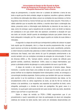 Universidade do Estado do Rio Grande do Norte
Grupo de Pesquisa em Produção e Ensino de Texto
II Simpósio Nacional de Texto e Ensino
etapa do planejamento, o escritor deve ter o cuidado de delimitar o tema de seu
texto e aquilo que lhe dará unidade; eleger os objetivos; escolher o gênero; delimitar
os critérios de ordenação das idéias; prever as condições de seus leitores e a forma
linguística (mais formal ou menos formal) que seu texto deve assumir. Para tanto, é
válido salientar que na escolha dos critérios, o escritor deve fazer a ordenação das
ideias, prevendo como a informação será distribuída no decorrer do seu texto, ou
seja, como irá começar, qual a sequência ele vai adotar, como vai dividir os tópicos
em subtópicos e em que ordem eles vão aparecer; considerar a situação em que
seu texto vai circular; decidir quanto às estratégias textuais que podem deixar seu
texto adequado à situação; por fim, estar seguro quanto ao núcleo de suas ideias e
intenções.
A segunda é a etapa da escrita que corresponde à prática de colocar no papel
tudo aquilo que foi planejado, isto é, a fase da escrita propriamente dita, na qual
quem escreve vai tomar as decisões para escrever seu texto, escolhendo, portanto,
a ordem lexical (a escolha das palavras) e ordem sintático-semântica (a escolha das
152

estruturas das frases), isso tudo dentro do que foi planejado anteriormente e de

Anais do II Simpósio Nacional de Texto e Ensino

acordo também com as condições concretas da situação de comunicação. E como
diz Antunes (2003, p. 55), ―sempre atento, sempre em estado de reflexão para
garantir sentido, coerência, relevância‖. Enfim, essa é a etapa intermediária, que
prever a atividade anterior de planejar e a outra posterior de rever o que foi dito.
A etapa da revisão e da reescrita, corresponde à terceira etapa. Nesse
momento, o escritor deve fazer uma análise de tudo que foi escrito, para que ele
possa verificar se os objetivos desejados foram alcançados e ainda, se conseguiu a
concentração temática esperada. Outros pontos que também têm que ser revisados
pelo escritor é se há coerência e clareza no desenvolvimento das ideias, se há
encadeamento entre os vários segmentos do texto, se ele foi fiel às normas da
sintaxe e da semântica, e se respeitou aos aspectos da superfície do texto, como
ortografia, pontuação e a divisão do texto em parágrafos. No geral, esse é o
momento, no qual quem está escrevendo tem para revisar todo seu texto, decidindo
sobre o que vai ficar e o que deve sair.
Sobre a etapa da revisão os PCN´s (1998) argumentam que é um
procedimento o qual é aprendido por meio da participação do aluno em situações
coletivas de revisão do texto escrito, bem como em atividades desenvolvidas em

 
