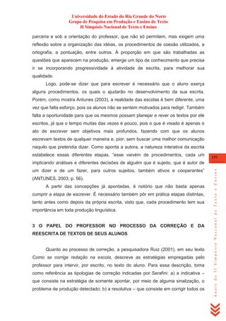 Universidade do Estado do Rio Grande do Norte
Grupo de Pesquisa em Produção e Ensino de Texto
II Simpósio Nacional de Texto e Ensino
parceria e sob a orientação do professor, que não só permitem, mas exigem uma
reflexão sobre a organização das idéias, os procedimentos de coesão utilizados, a
ortografia, a pontuação, entre outros. À proporção em que são trabalhadas as
questões que aparecem na produção, emerge um tipo de conhecimento que precisa
ir se incorporando progressividade à atividade de escrita, para melhorar sua
qualidade.
Logo, pode-se dizer que para escrever é necessário que o aluno exerça
alguns procedimentos, os quais o ajudarão no desenvolvimento da sua escrita.
Porém, como mostra Antunes (2003), a realidade das escolas é bem diferente, uma
vez que falta esforço, pois os alunos não se sentem motivados para redigir. Também
falta a oportunidade para que os mesmos possam planejar e rever os textos por ele
escritos, já que o tempo muitas das vezes é pouco, pois o que é visado é apenas o
ato de escrever sem objetivos mais profundos, fazendo com que os alunos
escrevam textos de qualquer maneira e, pior, sem buscar uma melhor comunicação
naquilo que pretendia dizer. Como aponta a autora, a natureza interativa da escrita
estabelece essas diferentes etapas, ―esse vaivém de procedimentos, cada um

153

um dizer e de um fazer, para outros sujeitos, também ativos e cooperantes‖
(ANTUNES, 2003, p. 56).
A partir das concepções já apontadas, é notório que não basta apenas
cumprir a etapa de escrever. É necessário também pôr em prática etapas distintas,
tanto antes como depois da própria escrita, visto que, cada procedimento tem sua
importância em toda produção linguística.

3 O PAPEL DO PROFESSOR NO PROCESSO DA CORREÇÃO E DA
REESCRITA DE TEXTOS DE SEUS ALUNOS

Quanto ao processo de correção, a pesquisadora Ruiz (2001), em seu texto
Como se corrige redação na escola, descreve as estratégias empregadas pelo
professor para intervir, por escrito, no texto do aluno. Para essa descrição, toma
como referência as tipologias de correção indicadas por Serafini: a) a indicativa –
que consiste na estratégia de somente apontar, por meio de alguma sinalização, o
problema de produção detectado; b) a resolutiva – que consiste em corrigir todos os

Anais do II Simpósio Nacional de Texto e Ensino

implicando análises e diferentes decisões de alguém que é sujeito, que é autor de

 