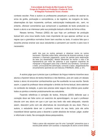 Universidade do Estado do Rio Grande do Norte
Grupo de Pesquisa em Produção e Ensino de Texto
II Simpósio Nacional de Texto e Ensino
contexto escolar. Para a autora os professores perpetuam a prática de assinar os
erros de grafia, pontuação e concordância, e de registrar, às margens do texto,
observações do tipo: incoerente, confuso, estruturação inadequada etc., sem, no
entanto, oferecer comentários que comprovam a qualidade do texto produzido ou
levem o aluno a se interessar pela sua produção textual e olhá-la de forma crítica.
Nesses termos, Therezo (2002) diz que hoje um professor de produção
textual tem uma nova tarefa muito mais importante de que apenas verificar se as
regras que a gramática normativa foram bem escritas no texto. A autora fala que o
docente precisa ensinar aos seus estudantes a pensarem por escrito e para isso é
necessário:

A autora julga que é preciso que o professor de língua materna incentive seus
alunos a fazerem leitura de textos literários e não literários, pois em cada um desses
textos o aluno irá encontrar conhecimentos que lhe auxiliarão na sua escrita. Sendo
assim, o papel do professor deve extrapolar o âmbito da forma textual, deve adentrar
no conteúdo da redação, e para isso precisa estar seguro dos critérios para avaliar
todos os pontos e orientar produtivamente seu estudante.
Fazendo referência à correção de textos, Antunes (2003) defende que a
correção deve ser feita como um exercício de aprendizagem, no qual o professor
discute com seu aluno em que e por que seu texto não está adequado, visando
assim, descobrir junto com ele alternativas de reconstrução do seu dizer. Para a
autora, o estudante deve ser o primeiro revisor do seu texto, pois ela acha
inaceitável deixar apenas para o docente o poder absoluto de revisar, julgar, avaliar
e reformular o texto. Na concepção dessa pesquisadora,

Valia a pena não esquecer que há uma ―correção‖ preventiva que a
escola pode adotar com sucesso: a exposição do aluno a bons textos

155

Anais do II Simpósio Nacional de Texto e Ensino

partir dos que os outros pensam e observar como os outros
escrevem. Opiniões sobre fatos, adivinhas de diversos autores, é que
orientam o chamado julgamento, ponto de partida para elaboração
da tese (na dissertação). Modos diferentes de recriar a vida e de
representá-la por meio de palavras é que sugerem maneiras de
manipular a linguagem para criar o literário (na narrativa). Convencer
o leitor, provocando-lhe admiração; comover o leitor, despertando-lhe
encantamento aprende-se com leituras (THEREZO, 2002, p. 07).

 