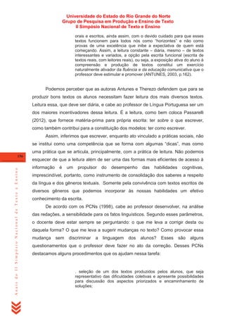 Universidade do Estado do Rio Grande do Norte
Grupo de Pesquisa em Produção e Ensino de Texto
II Simpósio Nacional de Texto e Ensino
orais e escritos, ainda assim, com o devido cuidado para que esses
textos funcionem para todos nós como ―horizontes‖ e não como
provas de uma excelência que inibe a expectativa de quem está
começando. Assim, a leitura constante – diária, mesmo – de textos
interessantes e variados, a opção pela escrita funcional (escrita de
textos reais, com leitores reais), ou seja, a exposição ativa do aluno à
compreensão e produção de textos constitui um exercício
naturalmente ativador da fluência e da educação comunicativa que o
professor deve estimular e promover (ANTUNES, 2003, p.162).

Podemos perceber que as autoras Antunes e Therezo defendem que para se
produzir bons textos os alunos necessitam fazer leitura dos mais diversos textos.
Leitura essa, que deve ser diária, e cabe ao professor de Língua Portuguesa ser um
dos maiores incentivadores dessa leitura. É a leitura, como bem coloca Passarelli
(2012), que fornece matéria-prima para própria escrita: ter sobre o que escrever,
como também contribui para a constituição dos modelos: ter como escrever.
Assim, inferimos que escrever, enquanto ato vinculado a práticas sociais, não
se institui como uma competência que se forma com algumas ―dicas‖, mas como
uma prática que se articula, principalmente, com a prática de leitura. Não podemos

Anais do II Simpósio Nacional de Texto e Ensino

156

esquecer de que a leitura além de ser uma das formas mais eficientes de acesso à
informação

é

um

propulsor

do

desempenho

das

habilidades

cognitivas,

imprescindível, portanto, como instrumento de consolidação dos saberes a respeito
da língua e dos gêneros textuais. Somente pela convivência com textos escritos de
diversos gêneros que podemos incorporar às nossas habilidades um efetivo
conhecimento da escrita.
De acordo com os PCNs (1998), cabe ao professor desenvolver, na análise
das redações, a sensibilidade para os fatos linguísticos. Segundo esses parâmetros,
o docente deve estar sempre se perguntando: o que me leva a corrigir desta ou
daquela forma? O que me leva a sugerir mudanças no texto? Como provocar essa
mudança

sem

discriminar

a

linguagem

dos

alunos?

Esses

são

alguns

questionamentos que o professor deve fazer no ato da correção. Desses PCNs
destacamos alguns procedimentos que os ajudam nessa tarefa:

. seleção de um dos textos produzidos pelos alunos, que seja
representativo das dificuldades coletivas e apresente possibilidades
para discussão dos aspectos priorizados e encaminhamento de
soluções;

 