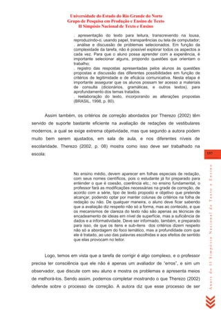 Universidade do Estado do Rio Grande do Norte
Grupo de Pesquisa em Produção e Ensino de Texto
II Simpósio Nacional de Texto e Ensino
. apresentação do texto para leitura, transcrevendo na lousa,
reproduzindo-o, usando papel, transparências ou tela de computador;
. análise e discussão de problemas selecionados. Em função da
complexidade da tarefa, não é possível explorar todos os aspectos a
cada vez. Para que o aluno possa aprender com a experiência, é
importante selecionar alguns, propondo questões que orientam o
trabalho;
. registro das respostas apresentadas pelos alunos às questões
propostas e discussão das diferentes possibilidades em função de
critérios de legitimidade e de eficácia comunicativa. Nesta etapa é
importante assegurar que os alunos possam ter acesso a materiais
de consulta (dicionários, gramáticas, e outros textos), para
aprofundamento dos temas tratados.
. reelaboração do texto, incorporando as alterações propostas
(BRASIL, 1998, p. 80).

Assim também, os critérios de correção abordados por Therezo (2002) têm
servido de suporte bastante eficiente na avaliação de redações de vestibulares
modernos, a qual se exige extrema objetividade, mas que segundo a autora podem
muito bem serem ajustados, em sala de aula, e nos diferentes níveis de
escolaridade. Therezo (2002, p. 08) mostra como isso deve ser trabalhado na

No ensino médio, devem aparecer em folhas especiais de redação,
com seus nomes científicos, pois o estudante já foi preparado para
entender o que é coesão, coerência etc.; no ensino fundamental, o
professor fará as modificações necessárias na grade de correção, de
acordo com a série, tipo de texto proposto e objetivo que pretende
alcançar, podendo optar por manter colunas de critérios na folha de
redação ou não. De qualquer maneira, o aluno deve ficar sabendo
que a avaliação diz respeito não só a forma, mas ao conteúdo, e que
os mecanismos de clareza do texto não são apenas as técnicas de
encadeamento de ideias em nível de superfície, mas a suficiência de
dados e a informatividade. Deve ser informado, também, e preparado
para isso, de que os itens e sub-itens dos critérios dizem respeito
não só a abordagem do foco temático, mas a profundidade com que
ele é tratado, ao uso das palavras escolhidas e aos efeitos de sentido
que elas provocam no leitor.

Logo, temos em vista que a tarefa de corrigir é algo complexo, e o professor
precisa ter consciência que ele não é apenas um avaliador de ―erros‖, e sim um
observador, que discute com seu aluno e mostra os problemas e apresenta meios
de melhorá-los. Sendo assim, podemos completar mostrando o que Therezo (2002)
defende sobre o processo de correção. A autora diz que esse processo de ser

Anais do II Simpósio Nacional de Texto e Ensino

157

escola:

 