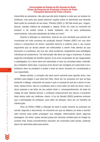 Universidade do Estado do Rio Grande do Norte
Grupo de Pesquisa em Produção e Ensino de Texto
II Simpósio Nacional de Texto e Ensino
transmitido ao estudante, não para que ele tente imaginar a nota que vai receber do
professor, mas para que possa absorver noções sobre os elementos que deverão
fazer parte do conteúdo de seu texto. Therezo (2002, p. 08) fala ainda que, ―sugerir,
discutir, estudar critérios de avaliação e, depois, tê-los em vista no momento de
produzir e de avaliar textos é tarefa inadiável, não só para professores
examinadores, mas para estudantes de todos os níveis‖.
Quanto à refacção ou reescritura, trata-se de uma atividade que precisa ser
incentivada em todo processo de produção textual. Prestes (2001) em sua obra
Leitura e (re)escritura de textos: subsídios teóricos e práticos para o seu ensino
argumenta que os alunos devem ser estimulados a serem mais atentos ao que
escrevem e o professor, por sua vez, deve auxiliá-los, respeitando suas estratégias
individuais de (re)escritura. Tal intervenção não deve ser vaga e imprecisa. A autora
seguindo orientações de Serafini aponta: a) os erros necessitam de ser reagrupados
e catalogados; b) o aluno deve ser estimulado a rever as correções feitas, entendêlas e trabalhar sobre elas; c) poucos erros devem ser corrigidos em cada texto e d) o
158

professor deve se predispor a acatar o texto do aluno, levando em consideração a

Anais do II Simpósio Nacional de Texto e Ensino

sua capacidade.
Nesse sentido, a correção não deve servir somente para apontar erros, mas
também para elogiar o que está bem feito. Deve ser um processo em que se faça
presente o diálogo, colocando em pauta o quê e o porquê do que diz o aluno no seu
texto. Dessa forma, não só o professor será o único leitor do texto do aluno, mas o
aluno passará a ser leitor de seu próprio texto e, consequentemente, do texto do
colega de sala. Nesses termos, o professor proporcionará aos alunos a buscarem
fazer textos cada vez melhores. Assim, à luz de Geraldi (2003) podemos entrever
que a participação do professor, para além de aferição, deve ser um trabalho de
interlocução.
Para os PCNs (1998) a refacção do texto é parte inerente ao processo da
escrita; segundo o documento, no momento em que se elabora um texto o escritor
reler trechos para poder prosseguir sua redação, reformulando assim algumas
passagens. Um texto, quase sempre passa por diversas versões para se chegar ao
produto final. Esses procedimentos precisam ser ensinados pela escola, podendo
assim ser aprendido pelos educandos.

 