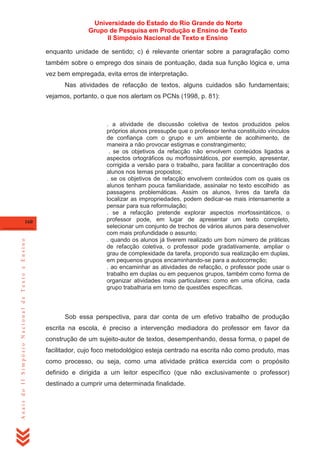 Universidade do Estado do Rio Grande do Norte
Grupo de Pesquisa em Produção e Ensino de Texto
II Simpósio Nacional de Texto e Ensino
enquanto unidade de sentido; c) é relevante orientar sobre a paragrafação como
também sobre o emprego dos sinais de pontuação, dada sua função lógica e, uma
vez bem empregada, evita erros de interpretação.
Nas atividades de refacção de textos, alguns cuidados são fundamentais;
vejamos, portanto, o que nos alertam os PCNs (1998, p. 81):

Anais do II Simpósio Nacional de Texto e Ensino

160

. a atividade de discussão coletiva de textos produzidos pelos
próprios alunos pressupõe que o professor tenha constituído vínculos
de confiança com o grupo e um ambiente de acolhimento, de
maneira a não provocar estigmas e constrangimento;
. se os objetivos da refacção não envolvem conteúdos ligados a
aspectos ortográficos ou morfossintáticos, por exemplo, apresentar,
corrigida a versão para o trabalho, para facilitar a concentração dos
alunos nos temas propostos;
. se os objetivos de refacção envolvem conteúdos com os quais os
alunos tenham pouca familiaridade, assinalar no texto escolhido as
passagens problemáticas. Assim os alunos, livres da tarefa da
localizar as impropriedades, podem dedicar-se mais intensamente a
pensar para sua reformulação;
. se a refacção pretende explorar aspectos morfossintáticos, o
professor pode, em lugar de apresentar um texto completo,
selecionar um conjunto de trechos de vários alunos para desenvolver
com mais profundidade o assunto;
. quando os alunos já tiverem realizado um bom número de práticas
de refacção coletiva, o professor pode gradativamente, ampliar o
grau de complexidade da tarefa, propondo sua realização em duplas,
em pequenos grupos encaminhando-se para a autocorreção;
. ao encaminhar as atividades de refacção, o professor pode usar o
trabalho em duplas ou em pequenos grupos, também como forma de
organizar atividades mais particulares: como em uma oficina, cada
grupo trabalharia em torno de questões específicas.

Sob essa perspectiva, para dar conta de um efetivo trabalho de produção
escrita na escola, é preciso a intervenção mediadora do professor em favor da
construção de um sujeito-autor de textos, desempenhando, dessa forma, o papel de
facilitador, cujo foco metodológico esteja centrado na escrita não como produto, mas
como processo, ou seja, como uma atividade prática exercida com o propósito
definido e dirigida a um leitor específico (que não exclusivamente o professor)
destinado a cumprir uma determinada finalidade.

 