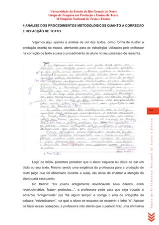 Universidade do Estado do Rio Grande do Norte
Grupo de Pesquisa em Produção e Ensino de Texto
II Simpósio Nacional de Texto e Ensino
4 ANÁLISE DOS PROCEDIMENTOS METODOLÓGICOS QUANTO À CORREÇÃO
E REFACÇÃO DE TEXTO

Vejamos aqui apenas a análise de um dos textos, como forma de ilustrar a
produção escrita na escola, atentando para as estratégias utilizadas pelo professor
na correção de texto e para o procedimento do aluno no seu processo de reescrita.

Logo de início, podemos perceber que o aluno esquece ou deixa de dar um
título ao seu texto. Mesmo sendo uma exigência da professora para a produção do
texto (algo que foi observado durante a aula), ela deixa de chamar a atenção do
aluno para esse ponto.
No trecho: ―Os jovens antigamente reividicavam seus direitos, eram
revolucionários, faziam protestos...‖, a professora pede para que seja trocado o
advérbio ―antigamente‖ por ―há algum tempo‖ e corrige o erro de ortografia da
palavra: ―reivindicaram‖, na qual o aluno se esquece de escrever a letra ―n‖. Apesar
de fazer essas correções, a professora não atenta que o período traz uma afirmativa

Anais do II Simpósio Nacional de Texto e Ensino

161

 