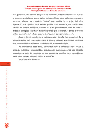 Universidade do Estado do Rio Grande do Norte
Grupo de Pesquisa em Produção e Ensino de Texto
II Simpósio Nacional de Texto e Ensino
que generaliza uma postura dos jovens de momentos histórico anteriores, na qual dá
a entender que todos os jovens faziam protestos. Neste caso, o aluno poderia usar o
pronome ―alguns‖ ou o advérbio ―muitos‖ que serviria de conectivo indicador,
apontando que apenas parte desses jovens fazia reivindicações. Porém mais
abaixo, no terceiro parágrafo, o aluno faz outra generalização como na frase ―...
todas as gerações se acham mais inteligentes que a anterior...‖. Então a docente
grifa a palavra ―todas‖ e faz a observação: ―cuidado com generalizações‖.
Ainda no terceiro parágrafo, a professora além de grifar ―outros motivos‖, faz a
observação que eles devem ser expostos. Já na conclusão, a professora pede para
que o aluno troque a expressão ―basta que‖ por ―é necessário que‖.
Ao analisarmos esse texto, verificamos que a professora além utilizar a
correção indicativa - sublinhando ou circulando as inadequações, faz uma correção
resolutiva, a partir do momento em que apresenta soluções para os problemas
detectados no texto, com propostas de alterações,
Vejamos o texto reescrito:

Anais do II Simpósio Nacional de Texto e Ensino

162

 