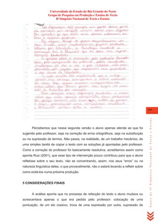 Universidade do Estado do Rio Grande do Norte
Grupo de Pesquisa em Produção e Ensino de Texto
II Simpósio Nacional de Texto e Ensino

Percebemos que nessa segunda versão o aluno apenas atende ao que foi
sugerido pelo professor, seja na correção de erros ortográficos, seja na substituição
ou na supressão de termos. Não passa, na realidade, de um trabalho mecânico, de
uma simples tarefa de copiar o texto com as soluções já apontadas pelo professor.
Como a correção do professor foi basicamente resolutiva, acreditamos assim como
aponta Ruiz (2001), que esse tipo de intervenção pouco contribuiu para que o aluno
refletisse sobre o seu texto, não se concentrando, assim, nos seus ―erros‖ ou na
natureza linguística deles, o que provavelmente, não o estará levando a refletir sobre
como evitá-los numa próxima produção.

5 CONSIDERAÇÕES FINAIS

A análise aponta que no processo de refacção do texto o aluno mudava ou
acrescentava apenas o que era pedido pelo professor: colocação de uma
pontuação, de um elo coesivo, troca de uma expressão por outra, supressão de

Anais do II Simpósio Nacional de Texto e Ensino

163

 
