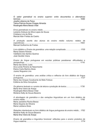 O saber gramatical no ensino superior: entre documentos e alternativas
teóricas.................................................................................................................. 1680
Josefa Lidianne de Paiva
Telma Patricia Nunes Chagas Almeida
Rosângela Maria Bessa Vidal
Erros gramaticais no ensino médio....................................................................... 1687
Leiziene Aretuza da Silva Lopes de Sousa
Cristiane Lins da Silva
Marciel Alan Freitas de Castro
A produção escrita dos alunos do ensino médio noturno: relatos de
experiências...........................................................................................................1693
Manoel Guilherme de Freitas
Livro didático x Ensino de gramática: uma relação complicada............................ 1705
Maria Daiane Peixoto
Valdilaine dos Santos Queiroz
José Gevildo Viana
Ensino de língua portuguesa em escolas públicas paraibanas: dificuldades e
perspectivas.......................................................................................................... 1716
Maria das Dores Justo
Ana Lenita Pereira do Nascimento
Elaine Carla Martins Alves
Juarez Nogueira Lins
O ensino de gramática: uma análise crítica e reflexiva do livro didático de língua
portuguesa............................................................................................................. 1727
Maria das Graças Cavalcante de Melo Feitoza
Edilânia da Silva Gonçalves
Os gêneros textuais e o ensino de leitura e produção de textos.......................... 1736
Maria Ilma Vieira de Araújo
Rosângela Maria Bessa Vidal
Mizilene Kelly de Souza Bezerra
A abordagem da gramática e das variações linguísticas em um livro didático de
ensino médio......................................................................................................... 1745
Maria Jackeline Rocha Bessa
Maria Dayane de Oliveira
Maria Leidiana Alves
Relações intertextuais no livro didático de língua portuguesa do ensino médio... 1762
Mizilene Kelly de Souza Bezerra
Maria Ilma Vieira de Araújo
Ensino de gramática e linguística funcional: reflexões para o ensino produtivo de
língua materna....................................................................................................... 1774

 