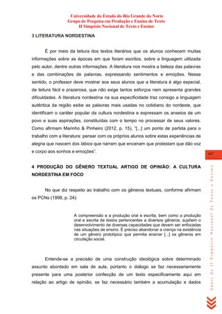 Universidade do Estado do Rio Grande do Norte
Grupo de Pesquisa em Produção e Ensino de Texto
II Simpósio Nacional de Texto e Ensino
3 LITERATURA NORDESTINA

É por meio da leitura dos textos literários que os alunos conhecem muitas
informações sobre as épocas em que foram escritos, sobre a linguagem utilizada
pelo autor, dentre outras informações. A literatura nos mostra a beleza das palavras
e das combinações de palavras, expressando sentimentos e emoções. Nesse
sentido, o professor deve mostrar aos seus alunos que a literatura é algo especial,
de leitura fácil e prazerosa, que não exige tantos esforços nem apresenta grandes
dificuldades. A literatura nordestina na sua especificidade traz consigo a linguagem
autêntica da região exibe as palavras mais usadas no cotidiano do nordeste, que
identificam o caráter popular da cultura nordestina e expressam os anseios de um
povo e suas aspirações, constituídas com o tempo no processar de seus valores.
Como afirmam Marinho & Pinheiro (2012, p. 15), ―[...] um ponto de partida para o
trabalho com a literatura: pensar com os próprios alunos sobre estas experiências de
alegria que nascem dos lábios que narram que encenam que protestam que dão voz

4 PRODUÇÃO DO GÊNERO TEXTUAL ARTIGO DE OPINIÃO: A CULTURA
NORDESTINA EM FOCO

No que diz respeito ao trabalho com os gêneros textuais, conforme afirmam
os PCNs (1998, p. 24):

A compreensão e a produção oral e escrita, bem como a produção
oral e escrita de textos pertencentes a diversos gêneros, supõem o
desenvolvimento de diversas capacidades que devem ser enfocadas
nas situações de ensino. É preciso abandonar a crença na existência
de um gênero prototípico que permita ensinar [...] os gêneros em
circulação social.

Entende-se a precisão de uma construção ideológica sobre determinado
assunto abordado em sala de aula, portanto o diálogo se faz necessariamente
presente para uma posterior confecção de um texto especificamente aqui em
relação ao artigo de opinião, se faz necessário também a acumulação e dados

167

Anais do II Simpósio Nacional de Texto e Ensino

e corpo aos sonhos e emoções‖.

 