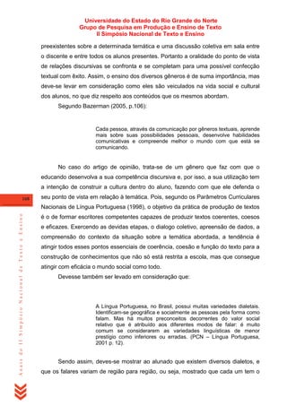 Universidade do Estado do Rio Grande do Norte
Grupo de Pesquisa em Produção e Ensino de Texto
II Simpósio Nacional de Texto e Ensino
preexistentes sobre a determinada temática e uma discussão coletiva em sala entre
o discente e entre todos os alunos presentes. Portanto a oralidade do ponto de vista
de relações discursivas se confronta e se completam para uma possível confecção
textual com êxito. Assim, o ensino dos diversos gêneros é de suma importância, mas
deve-se levar em consideração como eles são veiculados na vida social e cultural
dos alunos, no que diz respeito aos conteúdos que os mesmos abordam.
Segundo Bazerman (2005, p.106):

Cada pessoa, através da comunicação por gêneros textuais, aprende
mais sobre suas possibilidades pessoais, desenvolve habilidades
comunicativas e compreende melhor o mundo com que está se
comunicando.

No caso do artigo de opinião, trata-se de um gênero que faz com que o
educando desenvolva a sua competência discursiva e, por isso, a sua utilização tem
a intenção de construir a cultura dentro do aluno, fazendo com que ele defenda o
168

seu ponto de vista em relação à temática. Pois, segundo os Parâmetros Curriculares

Anais do II Simpósio Nacional de Texto e Ensino

Nacionais de Língua Portuguesa (1998), o objetivo da prática de produção de textos
é o de formar escritores competentes capazes de produzir textos coerentes, coesos
e eficazes. Exercendo as devidas etapas, o dialogo coletivo, apreensão de dados, a
compreensão do contexto da situação sobre a temática abordada, a tendência é
atingir todos esses pontos essenciais de coerência, coesão e função do texto para a
construção de conhecimentos que não só está restrita a escola, mas que consegue
atingir com eficácia o mundo social como todo.
Devesse também ser levado em consideração que:

A Língua Portuguesa, no Brasil, possui muitas variedades dialetais.
Identificam-se geográfica e socialmente as pessoas pela forma como
falam. Mas há muitos preconceitos decorrentes do valor social
relativo que é atribuído aos diferentes modos de falar: é muito
comum se considerarem as variedades linguísticas de menor
prestígio como inferiores ou erradas. (PCN – Língua Portuguesa,
2001 p. 12).

Sendo assim, deves-se mostrar ao alunado que existem diversos dialetos, e
que os falares variam de região para região, ou seja, mostrado que cada um tem o

 